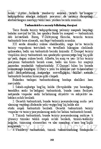 252kerak.   Ayrim   hollarda   manbaviy   asoslari   yetarli   bo‘lmagan
tadqiqotlarni   amalga   oshirish   jarayoni-   da   nazariy   darajadagi
abstraktlangan mantiqiy tahlil ham yordam berishi mumkin.
Tushuntirish va nazariy bilishning darajasi
Tarix   fanida   tarixiy   tadqiqotlarning   yakuniy   maqsadi   haqidagi
bahslar mavjud bo‘lib, har qanday fanda bu maqsad — tushunti rish
deb   ko'rsatiladi.   Biroq,   V.Dilteyning   fikricha,   tarixchi   tarixni
tushuntirib bera olmaydi, uni faqat tushunishi mumkin.
XX   asrda   shunday   xulosa   shakllandiki,   unga   ko‘ra   tarixchi
tarixiy   voqealarni   tasvirlash   va   tavsiflash   bilangina   cheklanib
qolmasdan, balki uni tushuntirib berishi lozimdir. K.Gempel  tarixiy
voqelikni ilmiy tushuntirish uni qandaydir qonuniyatga bog‘liq qilib
qo‘yadi, degan  xulosa berdi.  Albatta,  bu aniq va  yax- lit  bir tarixiy
jarayonni   tushuntirib   berish   emas,   balki   uni   biror-   bir   nuqtayi
nazardan   yondashib   tushuntirishdir.   K.Gempel   bilan   bu   borada
munozaraga  kirishgan  U.Drey u yoki  bu odamlar  xat- ti-harakatlari
yoki   faoliyatlarining   maqsadga   muvoflqligini   dalil lar   asosida
tushuntirib berishni himoya qilib chiqadi.
Bulardan   tashqari   tushuntirishning   boshqa   shakllari   ham
mavjuddir.
1. Sabab-oqibatga   bog'liq   holda   (favqulodda   yuz   beradigan,
tasodifan   sodir   bo‘ladigan)   tushuntirish,   bunda   inson   faoliyati
natijasida   voqealar   sodir   bo'lishining   obyektiv   va   subyektiv   sa-
bablari ochib beriladi.
2. Genetik   tushuntirish,   bunda   tarixiy   jarayonlarning   mohi-   yati
ularning vaqtdagi ifodasida yoki vaqtga bog‘liq holda aks
etishi   orqali   tushuntirib   beriladi.   Genetik   tushuntirish   tarixiy
voqealar va tarixiy jarayonlarning sodir bo‘lishini tushuntirib beradi.
3. Tizimli   tushuntirish,   bunda   tarixiy   jarayonlarning   mohiya-   ti
ijtimoiy   tizimlar   tahlili   orqali   ochib   beriladi,   tizimli-tashkiliy
belgilar,   tizimning   elementlari   va   ular   orasidagi   o‘zaro   bog‘liqlik
aniqlanadi.
4. Vazifaviy   tushuntirish,   tizimli   tushuntirishning   boshqacha 