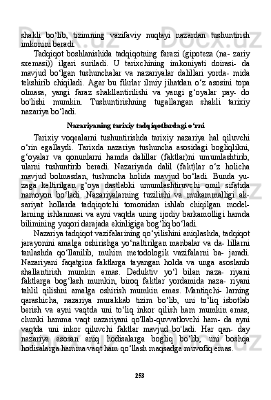 253shakli   bo‘lib,   tizimning   vazifaviy   nuqtayi   nazardan   tushuntirish
imkonini beradi.
Tadqiqot   boshlanishida   tadqiqotning   farazi   (gipoteza   (na-   zariy
sxemasi))   ilgari   suriladi.   U   tarixchining   imkoniyati   doirasi-   da
mavjud   bo‘lgan   tushunchalar   va   nazariyalar   dalillari   yorda-   mida
tekshirib   chiqiladi.   Agar   bu   fikrlar   ilmiy   jihatdan   o‘z   asosini   topa
olmasa,   yangi   faraz   shakllantirilishi   va   yangi   g‘oyalar   pay-   do
bo'lishi   mumkin.   Tushuntirishning   tugallangan   shakli   tarixiy
nazariya bo‘ladi.
Nazariyaning tarixiy tadqiqotlardagi o‘rni
Tarixiy   voqealarni   tushuntirishda   tarixiy   nazariya   hal   qiluvchi
o‘rin   egallaydi.   Tarixda   nazariya   tushuncha   asosidagi   bogliqlikni,
g‘oyalar   va   qonunlarni   hamda   dalillar   (faktlar)ni   umumlashtirib,
ularni   tushuntirib   beradi.   Nazariyada   dalil   (fakt)lar   o‘z   holicha
mavjud   bolmasdan,   tushuncha   holida   mavjud   bo‘ladi.   Bunda   yu-
zaga   keltirilgan   g‘oya   dastlabki   umumlashtiruvchi   omil   sifatida
namoyon   bo‘ladi.   Nazariyalarning   tuzilishi   va   mukammalligi   ak-
sariyat   hollarda   tadqiqotchi   tomonidan   ishlab   chiqilgan   model-
larning  ishlanmasi  va ayni  vaqtda  uning ijodiy  barkamolligi  ham da
bilimining yuqori darajada ekinligiga bog‘liq bo‘ladi.
Nazariya tadqiqot vazifalarining qo‘yilishini aniqlashda, tad qiqot
jarayonini   amalga   oshirishga   yo‘naltirilgan   manbalar   va   da-   lillarni
tanlashda   qo‘llanilib,   muhim   metodologik   vazifalarni   ba-   jaradi.
Nazariyani   faqatgina   faktlarga   tayangan   holda   va   unga   asoslanib
shallantirish   mumkin   emas.   Deduktiv   yo‘l   bilan   naza-   riyani
faktlarga   bog‘lash   mumkin,   biroq   faktlar   yordamida   naza-   riyani
tahlil   qilishni   amalga   oshirish   mumkin   emas.   Mantiqchi-   larning
qarashicha,   nazariya   murakkab   tizim   bo‘lib,   uni   to‘liq   isbotlab
berish   va   ayni   vaqtda   uni   to‘liq   inkor   qilish   ham   mumkin   emas,
chunki   hamma   vaqt   nazariyani   qo'llab-quvvatlovchi   ham-   da   ayni
vaqtda   uni   inkor   qiluvchi   faktlar   mavjud   bo'ladi.   Har   qan-   day
nazariya   asosan   aniq   hodisalarga   bogliq   bo‘lib,   uni   boshqa
hodisalarga hamma vaqt ham qo‘llash maqsadga muvofiq emas. 