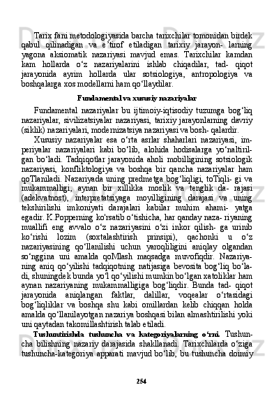 254Tarix fani metodologiyasida barcha tarixchilar tomonidan birdek
qabul   qilinadigan   va   e’tirof   etiladigan   tarixiy   jarayon-   larning
yagona   aksiomatik   nazariyasi   mavjud   emas.   Tarixchilar   kamdan
kam   hollarda   o‘z   nazariyalarini   ishlab   chiqadilar,   tad-   qiqot
jarayonida   ayrim   hollarda   ular   sotsiologiya,   antropologiya   va
boshqalarga xos modellarni ham qo‘llaydilar.
Fundamental va xususiy nazariyalar
Fundamental   nazariyalar   bu   ijtimoiy-iqtisodiy   tuzumga   bog‘liq
nazariyalar,   sivilizatsiyalar   nazariyasi,   tarixiy   jarayonlarning   davriy
(siklik) nazariyalari, modernizatsiya nazariyasi va bosh- qalardir.
Xususiy   nazariyalar   esa   o‘rta   asrlar   shaharlari   nazariyasi,   im-
periyalar   nazariyalari   kabi   bo‘lib,   alohida   hodisalarga   yo‘naltiril-
gan   bo‘ladi.   Tadqiqotlar   jarayonida   aholi   mobilligining   sotsiologik
nazariyasi,   konfliktologiya   va   boshqa   bir   qancha   nazariyalar   ham
qoTlaniladi.  Nazariyada  uning  predmetga   bog‘liqligi,  toTiqli-  gi  va
mukammalligi,   aynan   bir   xillikka   moslik   va   tenglik   da-   rajasi
(adekvatnost),   interpretatsiyaga   moyilligining   darajasi   va   uning
tekshirilishi   imkoniyati   darajalari   kabilar   muhim   ahami-   yatga
egadir. K.Popperning ko'rsatib o‘tishicha, har qanday naza- riyaning
muallifi   eng   avvalo   o‘z   nazariyasini   o‘zi   inkor   qilish-   ga   urinib
ko‘rishi   lozim   (soxtalashtirish   prinsipi),   qachonki   u   o‘z
nazariyasining   qo‘llanilishi   uchun   yaroqliligini   aniqlay   olgandan
so‘nggina   uni   amalda   qoMlash   maqsadga   muvofiqdir.   Nazariya-
ning   aniq   qo‘yilishi   tadqiqotning   natijasiga   bevosita   bog‘liq   bo‘la-
di, shuningdek bunda yo‘l qo‘yilishi mumkin bo‘lgan xatoliklar ham
aynan   nazariyaning   mukammalligiga   bog‘liqdir.   Bunda   tad-   qiqot
jarayonida   aniqlangan   faktlar,   dalillar,   voqealar   o‘rtasidagi
bog‘liqliklar   va   boshqa   shu   kabi   omillardan   kelib   chiqqan   holda
amalda qo‘llanilayotgan nazariya boshqasi bilan almashtirilishi yoki
uni qaytadan takomillashtirish talab etiladi.
Tushuntirishda   tushuncha   va   kategoriyalarning   o‘rni.   Tushun-
cha   bilishning   nazariy   darajasida   shakllanadi.   Tarixchilarda   o‘ziga
tushuncha-kategoriya   apparati   mavjud   bo‘lib,   bu   tushun cha   doimiy