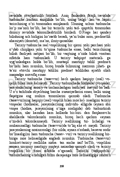 255ravishda   rivojlantirilib   boriladi.   Aniq   fanlardan   farqli   ravishda
tushuncha   kuchsiz   aniqlikda   bo‘lib,   uning   belgi-   lari   va   hajmi
tarixchining   o‘zi   tomonidan   aniqlanadi.   Shuning   uchun   tushuncha
ko‘p   ma’noli   bo‘lib,   har   bir   tarixchi   yoki   tad-   qiqotchi   tomonidan
doimiy   ravishda   takomillashtirilib   borila di.   G.Frege   har   qanday
bilishning uch birligini ko‘rsatib beradi, ya’ni bular nom, predmetlik
ahamiyati (denotat), ma’no, ilmiy qarashlar.
Tarixiy  tushuncha real voqelikning  bir qismi yoki parchasi yoki
o‘ylab   chiqilgan   yoki   to‘qima   tushuncha   emas,   balki   tarix chining
bilish   faoliyati   natijasi   bo‘lib,   bir   vaqtning   o‘zida   bilish   vositasi
sifatida   ham   tushuniladi.   U   tarixiy   tadqiqot   materiali-   ga
uyg'unlashgan   holda   bo‘lib,   mustaqil   mantiqiy   tahlil   predmeti
bo‘lishi   ham   mumkin,   biroq   bunda   bilimning   mazmun   jihati-   ga
ta’sir   etuvchi   mantiqiy   tahlilni   predmet   tahlilidan   ajratib   olish
maqsadga muvofiq emas.
Tarixiy   tushuncha   (tasavvur)   hech   qachon   haqiqiy   (real)   vo-
qelik bilan mos kelmaydi.  Tarixiy  tushunchada  hodisalar (vo qealar,
jarayonlar)ning   asosiy   va   ixchamlashgan   mohiyati   mavjud   bo‘ladi.
U o £
z tarkibida obyektning barcha xususiyatlarini emas, balki uning
faqatgina   eng   muhim   tomonlarini   qamrab   oladi.   Tushuncha
(tasavvur)ning haqiqiy (real) voqelik bilan mos kel- masligini tarixiy
voqealar   (hodisalar,   jarayonlar)ning   individu-   alligida   (aynan   shu
voqea   (hodisa,   jarayon)ning   o‘ziga   xosligida)   deb   tushuntirish
mumkin,   ular   kamdan   kam   hollarda   bir-biri-   dan   farqlanuvchi
shakllarda   takrorlanishi   mumkin,   biroq   hech   qachon   «aynan
o‘zi»dek   takrorlanmaydi.   Tarixiy   reallikning   tur-   lichaligi   va
mukammalligi   tushuncha  (tasavvur)da   to‘liq   aks   et-  maydi.  Tarixiy
jarayonlarning nosinxronligi (bir xilda, aynan o'xshash, baravar sodir
bo‘lmasligi)ni ham tushuncha (tasav- vur) va tarixiy reallikning bir-
biriga   mos   kelmasligida   anglash   mumkin.   Tushuncha   (tasavvur)
konkret-tarixiy   reallikka   nisba-   tan   ancha   zaif   boTib,   voqelikni
asosan   umumiy   mantiqiy   nuqtayi   nazardan   qamrab   oladi   va   tarixiy
voqelikni   bir   tizim   sifatida   o‘rganadi.   Tarixchi   (tadqiqotchi)
tushunchaning erishilgan bi lim darajasiga mos kelmasligiga ishonch 