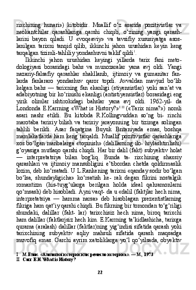 22rixchining   hunari »)   kitobidir .   Muallif   o ‘ z   asarida   pozitivistlar   va
neokantchilar   qarashlariga   qarshi   chiqib ,   o ‘ zining   yangi   qarash -
larini   bayon   qiladi .   U   « voqeaviy »   va   tavsifiy   xususiyatga   asos -
lanilgan   tarixni   tanqid   qilib ,   ikkinchi   jahon   urushidan   keyin   keng
tarqalgan   tizimli - tahliliy   yondashuvni   taklif   qildi 1
.
Ikkinchi   jahon   urushidan   keyingi   yillarda   tarix   fani   meto -
dologiyasi   borasidagi   bahs   va   munozaralar   yana   avj   oldi .   Yangi
nazariy-falsafiy   qarashlar   shakllanib,   ijtimoiy   va   gumanitar   fan-
larda   fanlararo   yondashuv   qaror   topdi.   Avvaldan   mavjud   bo‘lib
kelgan   bahs   —   tarixning   fan   ekanligi   (stiyensistlar)   yoki   san’at   va
adabiyotning bir ko‘rinishi ekanligi (antistiyensistlar) borasida gi eng
yirik   olimlar   ishtirokidagi   bahslar   yana   avj   oldi.   1962-yil-   da
Londonda E.Karrning «What is  History?» I   II
  («Tarix  nima?») nomli
asari   nashr   etildi.   Bu   kitobda   R.Kollingvuddan   so‘ng   bi-   rinchi
marotaba   tarixiy   bilish   va   tarixiy   jarayonning   bir   tizimga   solingan
tahlili   berildi.   Asar   faqatgina   Buyuk   Britaniyada   emas,   boshqa
mamlakatlarda  ham keng tarqaldi.  Muallif pozitivistlar  qarashlariga
xos bo‘lgan manbalarga «topinish» (dalillarning ilo- hiylashtirilishi)
g‘oyasiga mutlaqo qarshi chiqdi. Har bir dalil (fakt) subyektiv holat
—   interpretatsiya   bilan   bog'liq.   Bunda   ta-   rixchining   shaxsiy
qarashlari   va   ijtimoiy   mansubligini   e’tibordan   chetda   qoldirmaslik
lozim, deb ko‘rsatadi. U L.Rankening ta rixni «qanday sodir bo‘lgan
bo‘lsa,   shundayligicha»   ko‘rsatish   ke-   rak   degan   fikrini   nostalgik
romantizm   (his-tuyg‘ularga   berilgan   holda   ideal   qahramonlarni
qo‘msash) deb hisobladi. Ayni vaqt- da u «dalil (faktjlar hech nima,
interpretatsiya   —   hamma   narsa»   deb   hisoblagan   prezentistlarning
fikriga ham qat’iy qarshi chiq di. Bu fikrning bir tomondan to‘g‘riligi
shundaki,   dalillar   (fakt-   lar)   tarixchisiz   hech   nima,   biroq   tarixchi
ham dalillar (faktlarjsiz hech kim. E.Karrning ta’kidlashicha, tarixga
qurama (aralash) dalillar (faktlar)ning yig‘indisi sifatida qarash yoki
tarixchining   subyektiv   aqliy   mahsuli   sifatida   qarash   maqsadga
muvofiq   emas.   Garchi   ayrim   xatoliklarga   yo‘l   qo‘yilsada,   obyektiv
I М.Блок. «Алология истории или ремесло историка». — М., 1973
II Carr  Е . Н .  What is History? 