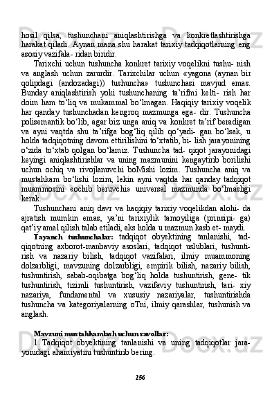 256hosil   qilsa,   tushunchani   aniqlashtirishga   va   konkretlashtirishga
harakat  qiladi.  Aynan  mana  shu harakat   tarixiy  tadqiqotlarning  eng
asosiy vazifala- ridan biridir.
Tarixchi   uchun   tushuncha   konkret   tarixiy   voqelikni   tushu-   nish
va   anglash   uchun   zarurdir.   Tarixchilar   uchun   «yagona   (ay nan   bir
qolipdagi   (andozadagi))   tushuncha»   tushunchasi   mavjud   emas.
Bunday   aniqlashtirish   yoki   tushunchaning   ta’rifmi   kelti-   rish   har
doim   ham   to‘liq   va  mukammal   bo‘lmagan.   Haqiqiy   tari xiy   voqelik
har   qanday   tushunchadan   kengroq   mazmunga   ega-   dir.   Tushuncha
polisemantik   bo‘lib,   agar   biz   unga   aniq   va   konkret   ta’rif   beradigan
va   ayni   vaqtda   shu   ta’rifga   bog‘liq   qilib   qo‘yadi-   gan   bo‘lsak,   u
holda tadqiqotning davom ettirilishini to‘xtatib, bi- lish jarayonining
o‘zida   to‘xtab   qolgan   bo‘lamiz.   Tushuncha   tad-   qiqot   jarayonidagi
keyingi   aniqlashtirishlar   va   uning   mazmunini   kengaytirib   borilishi
uchun   ochiq   va   rivojlanuvchi   boMishi   lozim.   Tushuncha   aniq   va
mustahkam   bo‘lishi   lozim,   lekin   ayni   vaqt da   har   qanday   tadqiqot
muammosini   «ochib   beruvchi»   universal   mazmunda   bo‘lmasligi
kerak.
Tushunchani   aniq   davr   va   haqiqiy   tarixiy   voqelikdan   alohi-   da
ajratish   mumkin   emas,   ya’ni   tarixiylik   tamoyiliga   (prinsipi-   ga)
qat’iy amal qilish talab etiladi, aks holda u mazmun kasb et- maydi.
Tayanch   tushunchalar:   tadqiqot   obyektining   tanlanishi,   tad-
qiqotning   axborot-manbaviy   asoslari,   tadqiqot   uslublari,   tushunti-
rish   va   nazariy   bilish,   tadqiqot   vazifalari,   ilmiy   muammoning
dolzarbligi,   mavzuning   dolzarbligi,   empirik   bilish,   nazariy   bilish,
tushuntirish,   sabab-oqibatga   bog‘liq   holda   tushuntirish,   gene-   tik
tushuntirish,   tizimli   tushuntirish,   vazifaviy   tushuntirish,   tari-   xiy
nazariya,   fundamental   va   xususiy   nazariyalar,   tushuntirishda
tushuncha   va   kategoriyalarning   oTni,   ilmiy   qarashlar,   tushunish   va
anglash.
Mavzuni mustahkamlash uchun savollar:
1. Tadqiqot   obyektining   tanlanishi   va   uning   tadqiqotlar   jara-
yonidagi ahamiyatini tushuntirib bering.