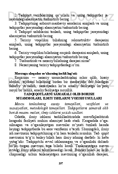 2572. Tadqiqot   vazifalarining   qo‘yilishi   va   uning   tadqiqotlar   ja-
rayonidagi ahamiyatini tushuntirib bering.
3. Tadqiqotning   axborot-manbaviy   asoslarini   aniqlash   va   uning
tadqiqotlar jarayonidagi ahamiyatini tushuntirib bering.
4. Tadqiqot   uslublarini   tanlash,   uning   tadqiqotlar   jarayonidagi
ahamiyatini tushuntirib bering.
5. Tarixiy   voqelikni   bilishning   rekonstruktiv   darajasini
aniqlash,   uning   tadqiqotlar   jarayonidagi   ahamiyatini   tushuntirib
bering.
6. Tarixiy voqelikni bilishning empirik darajasini aniqlash, uning
tadqiqotlar jarayonidagi ahamiyatini tushuntirib bering.
7. Tushuntirish va nazariy bilishning darajasi nirna?
8. Nazariyaning tarixiy tadqiqotlardagi o‘rni.
Mavzuga aloqador so‘zlarning izohli lug‘ati:
Empirizm   —   nazariy   umumlashtirishni   mkor   qilib,   hissiy
idrokni,   tajribani   bilishning   birdan   bir   manbayidir   deb   biladigan
falsafiy   yo‘nalish,   nazariyadan   ko‘ra   amaliy   faoliyatga   ko‘proq
moyil bo‘lishlik, amaliy faoliyatga moyillik.
TADQIQOTLARNI SAMARALI OLIB BORISH
MUAMMOLARI, ILMIY ISHLARNI YOZISH USULLARI
Mavzu   tanlashning   asosiy   tamoyillari,   vazifalari   va
xususiyatlari,   metodologik   tamoyillari.   Tadqiqotlarni   samarali   olib
borish muam- molari, ilmiy ishlarni yozish usullari.
Odatda,   ilmiy   ishlarni   tashkillashtirishda   muvofiqlashtirish
kengashi   faoliyati   muhim   ahamiyat   kasb   etadi.   Kengashda   o‘rga-
nilmagan   va   o‘rganilayotgan   mavzular   ro‘yxati   tuziladi   hamda
keyingi   tadqiqotlarda   bu  asos   vazifasini   o‘taydi.   Shuningdek,   ilmiy
ish mavzusini tadqiqotchining o‘zi ham tanlashi mumkin. Tad- qiqot
mavzusini   to‘g‘ri   tanlay   bilish   ham   ilmiy   ishning   dastlab-   ki   katta
yutug‘idir.   Tadqiqotchi   avval   ishlanmagan   va   o‘rganilishi   dolzarb
bo‘lib   turgan   mavzuni   topa   bilishi   kerak.   Tanlanayotgan   mavzu
avvalgi ilmiy ishlarni takrorlamasligi kerak. Bunday holat- lar kelib
chiqmasligi   uchun   tanlanayotgan   mavzuning   o‘rganilish   darajasi, 