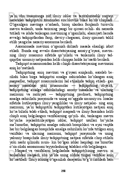 258ya’ni   shu   muammoga   oid   ilmiy   ishlar   va   tarixshunoslik   nuqtayi
nazaridan   tadqiqotchi   tomonidan   sinchkovlik  bilan   ko‘rib chiqiladi.
O‘rganilgan   mavzuga   o‘xshash,   biroq   ulardan   farqlanib   turuvchi
mavzu  tanlanib,  unda  tarixning   yangi  bir  qirrasi  ochili-  shi  nazarda
tutiladi va ishda tanlangan mavzuning o‘rganilishi, ahamiyati hamda
avvalgi   tadqiqotlardan   farqi,   davriy   chegarasi,   ilmiy   qimmati   tahlil
etilib yangicha nazariy asosnoma beriladi.
Asosnomada   mavzuni   o‘rganish   dolzarb   masala   ekanligi   isbot
etiladi.   Bunda   eng   avvalo   dissertatsiyaning   asosiy   g‘oyasi,   mavzu -
ning   ilmiy   muammo   sifatida   qo‘yilishi   va   tanlanishi   ilmiy   tad-
qiqotlar umumiy natijasidan kelib chiqqan holda ko‘rsatib beri ladi.
Tadqiqot muammosidan kelib chiqib dissertatsiyaning mavzusini
aniq ko‘rsatiladi.
Tadqiqotning   aniq   mavzusi   va   g'oyasi   aniqlanib,   asoslab   be-
rilishi   bilan   birga   tadqiqotni   amalga   oshirishdan   ko‘zlangan   aniq
maqsadlar,  tadqiqot  muammolarini  hal etilishida  tadqiq  etiladi-  gan
asosiy   masalalar   yoki   muammolar   —   tadqiqotning   obyekti,
tadqiqotning   amalga   oshirilishidagi   asosiy   masalalar   va   ularning
mazmuni   va   mohiyati   —   tadqiqotning   predmeti,   tadqiqotning
amalga oshirilishi jarayonida va uning so‘nggida umumiy xu- losalar
sifatida   kutilayotgan   ilmiy   yangiliklar   va   ilmiy   natijalar-   ning   aniq
mazmuni,   ya’ni   tadqiqotchi   tadqiqotdan   kutilayotgan   natijani   aniq
ko‘ra bilishi talab etiladi, tadqiqot maqsadi va il miy farazidan kelib
chiqib   aniq   belgilangan   vazifalarning   qo'yili-   shi,   tanlangan   mavzu
bo‘yicha   rejalashtirilayotgan   ishlar,   tad qiqot   usullari   bo‘yicha
ma’lumotlar,   tadqiqotni   amalga   oshirish   bosqichlari   va   ayni   vaqtda
har bir belgilangan bosqichda amal ga oshirilishi ko‘zda tutilgan aniq
vazifalar   va   ularning   mazmuni,   tadqiqot   jarayonida   va   uning
yakuniy bosqichida ilmiy  tadqiqot ning natijasi  sifatida chop etilishi
yoki   nashr   qilinishi   mum-   kin   bo‘lgan   ishlar   haqidagi   ma’lumotlar
o‘rin olishi asosnomani tayyorlashning talablari etib belgilangan.
Maqsad   va   vazifalarni   belgilashda   tadqiqotchining   mavzu-   ni
tanlashdan   maqsadi,   shu   yo‘lda   uning   oldida   turgan   vazi falar   aniq
ko‘rsatiladi. Ilmiy ishning o‘rganilish darajasini to‘g‘ri izohlash ham 