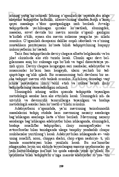 259ishning yutug‘ini oshiradi. Ishning o‘rganilish da- rajasida shu ishga
aloqador  tadqiqotlar  keltirilib,  izlanuvchining   ulardan  farqli   o‘laroq
qaysi   masalaga   e’tibor   qaratganligiga   izoh   beriladi.   Avvalgi
tadqiqotlarda   yechilmagan   qirralar   ko‘rsatiladi,   shuningdek,
masalan,   sovet   davrida   bir   mavzu   noxolis   o‘rganil-   ganligini
ta’kidlab   o'tilib,   aynan   shu   mavzu   xolisona   yangicha   yo-   zilishi
mumkin.   O‘rganilish   darajasini   dalillar   orqali   isbotlash   va   o‘zining
mustahkam   pozitsiyasini   ko‘rsata   bilish   tadqiqotchining   huquqiy
imkoniyatlarini ko‘rsatadi.
Tarix fani tadqiqotlarida davriy chegara albatta belgilanishi va bu
jihat   «kirish»da   aks   etib   turishi   kerak.   Chunki   agar   davr   bel-
gilanmasa   aniq   bir   xulosaga   ega   bo‘lish   va   tugal   dissertatsiya   yo-
zish qiyin. Davriy chegara kengaygan sari manbalar, adabiyotlar va
muammolar   ko‘lami   ham   kengayib,   ularni   yechish   bir   tad-
qiqotchiga   og‘irlik   qiladi.   Bir   muammoning   turli   davrlarni   bir   ne-
cha tadqiqot mavzui etib tanlash mumkin. Kichikroq doiradagi vaqt
ichida   jarayonlarni   ilmiy   tahlil   etish   va   xulosa   berish   ilmiy
tadqiqotlarning samaradorligini oshiradi.
Shuningdek   ishning   ushbu   qismida   tadqiqotda   tayanilgan
metodologik   asoslar   ham   aks   ettirilishi   kerak.   Shuningdek   ish-   da
uzviylik   va   davomiylik   tamoyillariga   tayanilgani   va   boshqa
metodologik asoslar ham ko‘rsatib o‘tilishi mumkin.
Adabiyotlarni   o‘rganishda,   ya’ni   mavzuning   tarixshunoslik
masalalarini   tadqiq   etishda   ham   mavzuning   nazariy   asoslariga
bag‘ishlangan   asarlarga   katta   e’tibor   beriladi.   Mavzuning   nazariy
asoslariga  bag‘ishlangan adabiyotlar bilan ishlanganda, shu ningdek,
boshqa   mualliflar   tadqiqotlari,   ilmiy   monografiyalar   va
avtoreferatlar   bilan   tanishganda   ularga   tanqidiy   yondashib   chuqur
mulohazalar yuritilmog‘i kerak. Adabiyot bilan ishlanganda av- valo
uning   muallifi,   nomi,   chiqqan   shahri,   chop   etgan   nashriyo-   ti,   yili
hamda   annotatsiyasi   bilan   yozilishi   kerak.   Bu   ma’lumotlar
olinganidan keyin uni alohida tayyorlangan maxsus qaydnomalar- ga
yoki   kartochkalarga   ma’lum   bir   qoida   asosida   yozib   qo‘yiladi.   Bu
qaydnoma   bilan   tadqiqotchi   o‘ziga   maxsus   adabiyotlar   ro‘yxa-   tini 