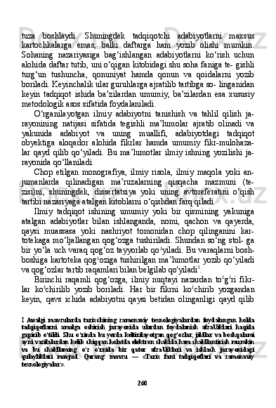 260tuza   boshlaydi.   Shuningdek   tadqiqotchi   adabiyotlarni   maxsus
kartochkalarga   emas,   balki   daftarga   ham   yozib   olishi   mumkin.
Sohaning   nazariyasiga   bag‘ishlangan   adabiyotlarni   ko‘rish   uchun
alohida daftar tutib, uni o‘qigan kitobidagi shu soha faniga te- gishli
turg‘un   tushuncha,   qonuniyat   hamda   qonun   va   qoidalarni   yozib
boriladi. Keyinchalik ular guruhlarga ajratilib tartibga so- linganidan
keyin   tadqiqot   ishida   ba’zilardan   umumiy,   ba’zilardan   esa   xususiy
metodologik asos sifatida foydalaniladi.
O‘rganilayotgan   ilmiy   adabiyotni   tanishish   va   tahlil   qilish   ja-
rayonining   natijasi   sifatida   tegishli   ma’lumolar   ajratib   olinadi   va
yakunida   adabiyot   va   uning   muallifi,   adabiyotdagi   tadqiqot
obyektiga   aloqador   alohida   fikrlar   hamda   umumiy   fikr-mulohaza-
lar   qayd   qilib   qo‘yiladi.   Bu   ma’lumotlar   ilmiy   ishning   yozilishi   ja-
rayonida qo‘llaniladi.
Chop   etilgan   monografiya,   ilmiy   risola,   ilmiy   maqola   yoki   an-
jumanlarda   qilinadigan   ma’ruzalarning   qisqacha   mazmuni   (te-
zisi)ni,   shuningdek,   dissertatsiya   yoki   uning   avtoreferatini   o‘qish
tartibi nazariyaga atalgan kitoblarni o‘qishdan farq qiladi.
Ilmiy   tadqiqot   ishining   umumiy   yoki   bir   qismining   yakuniga
atalgan   adabiyotlar   bilan   ishlanganda,   nomi,   qachon   va   qayerda,
qaysi   muassasa   yoki   nashriyot   tomonidan   chop   qilinganini   kar-
totekaga mo‘ljallangan qog‘ozga tushiriladi. Shundan so‘ng stol- ga
bir yo‘la uch varaq qog‘oz tayyorlab qo £
yiladi. Bu varaqlarni bosh-
boshiga kartoteka qog £
oziga tushirilgan ma’lumotlar yozib qo‘yiladi
va qog‘ozlar tartib raqamlari bilan belgilab qo'yiladi I
.
Birinchi   raqamli   qog‘ozga,   ilmiy   nuqtayi   nazardan   to £
g £
ri   fikr-
lar   ko £
chirilib   yozib   boriladi.   Har   bir   fikrni   ko £
chirib   yozgandan
keyin,   qavs   ichida   adabiyotni   qaysi   betidan   olinganligi   qayd   qilib
I   Awalgi   mavzularda   tarixchining   zamonaviy   texnologiyalardan   foydalangan   holda
tadqiqotlarni   amalga   oshirish   jarayonida   ulardan   foydalanish   afzaUiklari   haqida
gapirib   o ‘ tildi .   Shu   o ‘ rinda   bu   yerda   keltirilayotgan   qog ‘ ozlar ,   jildlar   va   boshqalami
ayni   vazifalardan   kelib   chiqqan   holatda   elektron   shaklda   ham   shakllantirish   mumkin
va   bu   shakllaming   o ‘ z   o ' rnida   bir   qator   afzaUiklari   va   ishlash   jarayonidagi
qulayliklari   mavjud .   Qarang:   mavzu   —   «Tarix   fani   tadqiqotlari   va   zamonaviy
texnologiyalar». 