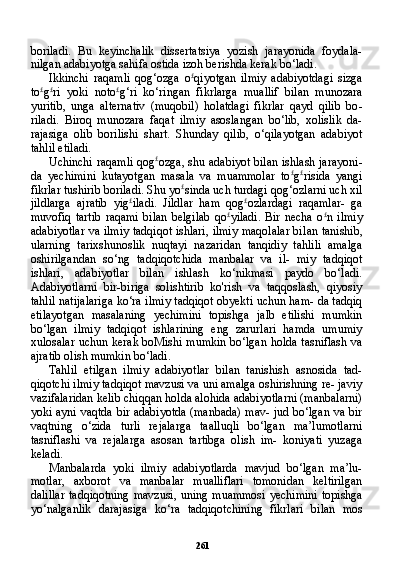 261boriladi.   Bu   keyinchalik   dissertatsiya   yozish   jarayonida   foydala-
nilgan adabiyotga sahifa ostida izoh berishda kerak bo‘ladi.
Ikkinchi   raqamli   qog‘ozga   o £
qiyotgan   ilmiy   adabiyotdagi   sizga
to £
g £
ri   yoki   noto £
g‘ri   ko‘ringan   fikrlarga   muallif   bilan   munozara
yuritib,   unga   alternativ   (muqobil)   holatdagi   fikrlar   qayd   qilib   bo -
riladi.   Biroq   munozara   faqat   ilmiy   asoslangan   bo‘lib,   xolislik   da-
rajasiga   olib   borilishi   shart.   Shunday   qilib,   o‘qilayotgan   adabiyot
tahlil etiladi.
Uchinchi raqamli qog £
ozga, shu adabiyot bilan ishlash jarayoni -
da   yechimini   kutayotgan   masala   va   muammolar   to £
g £
risida   yangi
fikrlar tushirib boriladi. Shu yo £
sinda uch turdagi qog‘ozlarni uch xil
jildlarga   ajratib   yig £
iladi.   Jildlar   ham   qog £
ozlardagi   raqamlar-   ga
muvofiq   tartib   raqami   bilan   belgilab   qo £
yiladi.   Bir   necha   o £
n   ilmiy
adabiyotlar va ilmiy tadqiqot ishlari, ilmiy maqolalar bi lan tanishib,
ularning   tarixshunoslik   nuqtayi   nazaridan   tanqidiy   tahlili   amalga
oshirilgandan   so‘ng   tadqiqotchida   manbalar   va   il-   miy   tadqiqot
ishlari,   adabiyotlar   bilan   ishlash   ko‘nikmasi   paydo   bo‘ladi.
Adabiyotlarni   bir-biriga   solishtirib   ko'rish   va   taqqoslash,   qiyosiy
tahlil natijalariga ko‘ra ilmiy tadqiqot obyekti uchun ham- da tadqiq
etilayotgan   masalaning   yechimini   topishga   jalb   etilishi   mumkin
bo‘lgan   ilmiy   tadqiqot   ishlarining   eng   zarurlari   hamda   umumiy
xulosalar uchun kerak boMishi mumkin bo‘lgan holda tasniflash va
ajratib olish mumkin bo‘ladi.
Tahlil   etilgan   ilmiy   adabiyotlar   bilan   tanishish   asnosida   tad-
qiqotchi ilmiy tadqiqot mavzusi va uni amalga oshirishning re- javiy
vazifalaridan kelib chiqqan holda alohida adabiyotlarni (manbalarni)
yoki ayni vaqtda bir adabiyotda (manbada) mav- jud bo‘lgan va bir
vaqtning   o‘zida   turli   rejalarga   taalluqli   bo‘lgan   ma’lumotlarni
tasniflashi   va   rejalarga   asosan   tartibga   olish   im-   koniyati   yuzaga
keladi.
Manbalarda   yoki   ilmiy   adabiyotlarda   mavjud   bo‘lgan   ma’lu-
motlar,   axborot   va   manbalar   mualliflari   tomonidan   keltirilgan
dalillar  tadqiqotning  mavzusi,  uning muammosi  yechimini  to pishga
yo‘nalganlik   darajasiga   ko‘ra   tadqiqotchining   fikrlari   bi lan   mos 