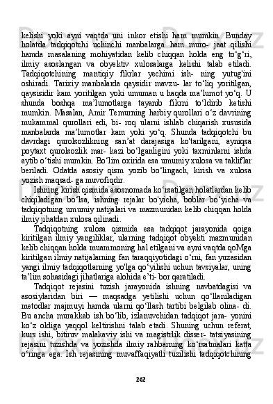 262kelishi   yoki   ayni   vaqtda   uni   inkor   etishi   ham   mumkin.   Bunday
holatda   tadqiqotchi   uchinchi   manbalarga   ham   muro-   jaat   qilishi
hamda   masalaning   mohiyatidan   kelib   chiqqan   hol da   eng   to‘g‘ri,
ilmiy   asoslangan   va   obyektiv   xulosalarga   kelishi   talab   etiladi.
Tadqiqotchining   mantiqiy   fikrlar   yechimi   ish-   ning   yutug'ini
oshiradi.   Tarixiy   manbalarda   qaysidir   mavzu-   lar   to‘liq   yoritilgan,
qaysisidir   kam   yoritilgan   yoki   umuman   u   haqda   ma’lumot   yo‘q.   U
shunda   boshqa   ma’lumotlarga   tayanib   fikrni   to‘ldirib   ketishi
mumkin.   Masalan,   Amir   Temurning   harbiy   qurollari   o‘z   davrining
mukammal   qurollari   edi,   bi-   roq   ularni   ishlab   chiqarish   xususida
manbalarda   ma’lumotlar   kam   yoki   yo‘q.   Shunda   tadqiqotchi   bu
davrdagi   qurolsozlikning   san’at   darajasiga   ko'tarilgani,   ayniqsa
poytaxt   qurolsozlik   mar-   kazi   bo‘lganligini   yoki   taxminlarni   ishda
aytib o‘tishi mumkin. Bo‘lim oxirida esa umumiy xulosa va takliflar
beriladi.   Odatda   asosiy   qism   yozib   bo‘lingach,   kirish   va   xulosa
yozish maqsad- ga muvofiqdir.
Ishning kirish qismida asosnomada ko‘rsatilgan holatlardan kelib
chiqiladigan   bo‘lsa,   ishning   rejalar   bo'yicha,   boblar   bo‘yicha   va
tadqiqotning umumiy natijalari va mazmunidan kelib chiqqan holda
ilmiy jihatdan xulosa qilinadi.
Tadqiqotning   xulosa   qismida   esa   tadqiqot   jarayonida   qoiga
kiritilgan   ilmiy   yangiliklar,   ularning   tadqiqot   obyekti   mazmu nidan
kelib chiqqan holda muammoning hal etilgani va ayni vaqtda qoMga
kiritilgan ilmiy natijalarning fan taraqqiyotidagi o‘rni, fan yuzasidan
yangi ilmiy tadqiqotlarning yo'lga qo‘yilishi uchun tavsiyalar, uning
ta’lim sohasidagi jihatlariga alohida e’ti- bor qaratiladi.
Tadqiqot   rejasini   tuzish   jarayonida   ishning   navbatdagisi   va
asosiylaridan   biri   —   maqsadga   yetilishi   uchun   qo‘llaniladigan
metodlar   majmuyi   hamda   ularni   qo‘llash   tartibi   belgilab   olina-   di.
Bu   ancha   murakkab   ish   bo‘lib,   izlanuvchidan   tadqiqot   jara-   yonini
ko‘z   oldiga   yaqqol   keltirishni   talab   etadi.   Shuning   uchun   referat,
kurs   ishi,   bitiruv   malakaviy   ishi   va   magistrlik   disser-   tatsiyasining
rejasini   tuzishda   va   yozishda   ilmiy   rahbarning   ko‘rsatmalari   katta
o‘ringa   ega.   Ish   rejasining   muvaffaqiyatli   tuzilishi   tadqiqotchining 