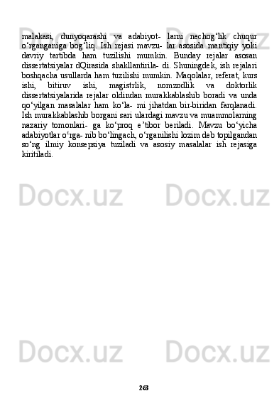 263malakasi,   dunyoqarashi   va   adabiyot-   larni   nechog‘lik   chuqur
o‘rganganiga   bog‘liq.   Ish   rejasi   mavzu-   lar   asosida   mantiqiy   yoki
davriy   tartibda   ham   tuzilishi   mumkin.   Bunday   rejalar   asosan
dissertatsiyalar  dQirasida   shakllantirila-  di.   Shuningdek,  ish  rejalari
boshqacha usullarda ham tuzili shi mumkin. Maqolalar, referat, kurs
ishi,   bitiruv   ishi,   magistr lik,   nomzodlik   va   doktorlik
dissertatsiyalarida   rejalar   oldindan   murakkablashib   boradi   va   unda
qo‘yilgan   masalalar   ham   ko‘la-   mi   jihatdan   bir-biridan   farqlanadi.
Ish murakkablashib borgani sari ulardagi mavzu va muammolarning
nazariy   tomonlari-   ga   ko‘proq   e’tibor   beriladi.   Mavzu   bo‘yicha
adabiyotlar o £
rga- nib bo‘lingach, o‘rganilishi lozim deb topilgandan
so‘ng   ilmiy   konsepsiya   tuziladi   va   asosiy   masalalar   ish   rejasiga
kiritiladi. 