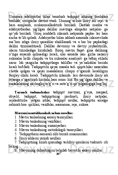 Umuman   adabiyotlar   bilan   tanishish   tadqiqot   ishining   boshidan
boshlab,   oxirgacha   davom   etadi.   Shuning   uchun   ilmiy   ish   reja-   si
ham   aniqlanib,   mukammallashtirib   boriladi.   Dastlab   manba   va
adabiyotlardan   yig'ilgan   dalillar   mavzuga   aloqador   natijalar-   ga
qo‘yib   boriladi.   Uzoq   muddatli   izlanish   natijasida   papka-   lar   ham
ancha to‘lib qoladi. Adabiyotlar bilan ishlash asnosida izlanuvchida
ma’lum   ishga   ilmiy   qarashlar   shakllanadi   va   u   bar   bir   papkadagi
dalilni   tizimlashtiradi.   Dalillar   davomiy   va   davriy   joylashtirilib,
ularni   tizimlashga   kirishiladi.   Biroq   mavzu   faqat-   gina   dalilning
o‘ziga   suyanib   qolmasligi   kerak,   ular   asosida   yan-   gicha   nazariy
xulosalar   kelib   chiqishi   va   bu  xulosalar   amaliyot-   ga   tatbiq   etilishi
zarur.   Ish   yangicha   tadqiqotlarga   takliflar   va   yo‘nalishlar   berishi
kerak boMadi. Tadqiqotchi  qaysi masala tad- qiqotchilar  nazaridan
chetda   qolgan   va   qaysi   masalalarni   chuqur   o‘rganish   kerakligini
farqlay   olishi   kerak.   Tadqiqotchi   izlanish-   lari   davomida   ilmiy   ish
rejasiga o‘zgartirish kiritishi ham mum- kin. Bu yig‘ilgan dalillar va
masalalarning nechogliq to‘g‘ri va noto‘g‘ri qo‘yilganligiga bog‘liq.
Tayanch   tushunchalar:   tadqiqot   mavzusi,   g‘oya,   maqsad,
obyekt,   tadqiqot,   tadqiqotning   predmeti,   ilmiy   natijalar,
rejalashtirila-   yotgan   ishlar,   tadqiqot   usullar,   tadqiqotni   amalga
oshirish bos- qichlari, vazifalar, asosnoma, reja, xulosa.
Mavzuni mustahkamlash uchun savollar:
1. Mavzu tanlashning asosiy tamoyillari.
2. Mavzu tanlashning vazifalari.
3. Mavzu tanlashning xususiyatlari.
4. Mavzu tanlashning metodologik tamoyillari.
5. Tadqiqotlarni samarali olib borish muammolari.
6. Ilmiy ishlarni yozish usullari.
7. Tadqiqotning kirish qismidagi tarkibiy qismlarni tushunti- rib
bering.
8. Mavzuning dolzarbligini belgilab beruvchi asosiy omillar.
267 