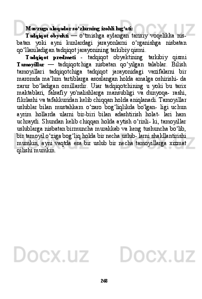 268Mavzuga aloqador so‘zlarning izohli lug‘ati:
Tadqiqot   obyekti   —   o‘tmishga   aylangan   tarixiy   voqelikka   nis-
batan   yoki   ayni   kunlardagi   jarayonlarni   o‘rganishga   nisbatan
qo‘llaniladigan tadqiqot jarayonining tarkibiy qismi.
Tadqiqot   predmeti   -   tadqiqot   obyektining   tarkibiy   qismi
Tamoyillar   —   tadqiqotchiga   nisbatan   qo‘yilgan   talablar.   Bilish
tamoyillari   tadqiqotchiga   tadqiqot   jarayonidagi   vazifalarni   bir
maromda ma’lum tartiblarga asoslangan holda amalga oshirishi- da
zarur   bo‘ladigan   omillardir.   Uiar   tadqiqotchining   u   yoki   bu   tarix
maktablari,   falsafiy   yo'nalishlarga   mansubligi   va   dunyoqa-   rashi,
fikrlashi va tafakkuridan kelib chiqqan holda aniqlanadi. Tamoyillar
uslublar   bilan   mustahkam   o‘zaro   bog‘liqlikda   bo'lgan-   ligi   uchun
ayrim   hollarda   ularni   bir-biri   bilan   adashtirish   holat-   lari   ham
uchraydi. Shundan kelib chiqqan holda aytish o‘rinli- ki, tamoyillar
uslublarga nisbatan birmuncha murakkab va keng tushuncha bo‘lib,
bir tamoyil o‘ziga bog‘liq holda bir necha uslub- larni shakllantirishi
mumkin,   ayni   vaqtda   esa   bir   uslub   bir   necha   tamoyillarga   xizmat
qilishi mumkin. 