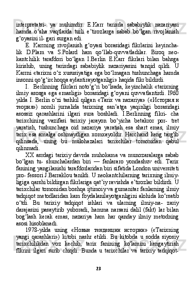 23interpretatsi-   ya   muhimdir.   E.Karr   tarixda   sababiylik   nazariyasi
hamda   o‘sha   vaqtlarda   turli   e’tirozlarga   sabab   bo‘lgan   rivojlanish
g‘oyasini il- gari surgan edi.
E. Karrning   rivojlanish   g‘oyasi   borasidagi   fikrlarini   keyincha-
lik   D.Plam   va   S.Polard   ham   qo‘llab-quvvatladilar.   Biroq   neo-
kantchilik   tarafdori   bo‘lgan   I.Berlin   E.Karr   fikrlari   bilan   bahsga
kirishib,   uning   tarixdagi   sababiylik   nazariyasini   tanqid   qildi.   U
Karrni «tarixni o‘z xususiyatiga ega bo‘lmagan tushunchaga ham da
insonni qo‘g‘irchoqqa aylantirayotganligi» haqida fikr bildirdi.
I. Berlinning fikrlari noto‘g‘ri bo‘lsada, keyinchalik «tarixning
ilmiy   asosga   ega   emasligi»   borasidagi   g‘oyani   quvvatlantirdi.   I960
yilda I. Berlin o‘zi tashkil qilgan «Tarix va nazariya»   (« История   и
теория »)   nomli   jurnalida   tarixning   san’atga   yaqinligi   borasida gi
asossiz   qarashlarini   ilgari   sura   boshladi.   I.Berlinning   fikri-   cha
tarixchining   vazifasi   tarixiy   jarayon   bo‘yicha   betakror   por-   tret
yaratish,   tushunchaga   oid   nazariya   yaratish   esa   shart   emas,   ilmiy
tarix   esa   amalga   oshmaydigan   xomxayoldir.   Harchand   keng   targ'ib
qilinsada,   uning   bu   mulohazalari   tarixchilar   tomonidan   qabul
qilinmadi.
XX   asrdagi   tarixiy   davrda   muhokama   va   munozaralarga   sabab
bo‘lgan   tu-   shunchalardan   biri   —   fanlararo   yondashuv   edi.   Tarix
fanining yangilanishi tarafdorlaridan biri sifatida London universiteti
pro- fessori J.Barraklou tanildi. U neokantchilarning tarixning ilmiy-
ligiga qarshi bildirgan fikrlariga qat’iy ravishda e’tirozlar bildirdi. U
tarixchilar tomonidan boshqa ijtimoiy va gumanitar fanlarning ilmiy
tadqiqot metodlaridan kam foydalanilayotganligini alohida ko‘rsatib
o‘tdi.   Bu   tarixiy   tadqiqot   ishlari   va   ularning   ilmiy-na-   zariy
darajasini   pasaytirib   yuboradi,   hamma   narsani   dalil   (fakt)   lar   bilan
bog‘lash   kerak   emas,   nazariya   ham   har   qanday   ilmiy   metodning
asosi hisoblanadi.
1978-yilda   uning   « Новые   тенденции   истории »   («Tarixning
yangi   qarashlari»)   kitobi   nashr   etildi.   Bu   kitobda   u   sodda   siyosiy
tarixchilikdan   voz   kechib,   tarix   fanining   ko'lamini   kengaytirish
flkrini   ilgari   surib   chiqdi.   Bunda   u   tarixchilar   va   tarixiy   tadqiqot- 