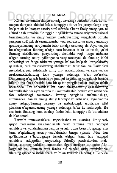 269XULOSA
XX asr davomida dunyo avvalgi davrlarga nisbatan misli ko‘ril-
magan   darajada   shiddat   bilan   taraqqiy   etdi   va   bu   jarayonlarga   eng
ko‘p ta’sir ko‘rsatgan asosiy omil sifatida albatta ilmiy taraqqiyot- ni
e’tirof etish mumkin. So‘nggi o‘n yilliklarda zamonaviy profes sional
tarixshunoslik   va   ilmiy   tarixiy   madaniyatning   yangilanib   borishi
jarayoni sinfiylik determinizmidan voz kechilishi va aso siy umumiy
qonuniyatlarning rivojlanishi bilan amalga oshmoq- da. Ayni vaqtda
bu   o‘zgarishlar   fanning   o‘ziga   ham   bevosita   ta’sir   ko‘rsatdi,   ya’ni
fanning   shakllanishi   jarayonidagi   dastlabki   vaqt-   larga   nisbatan
o‘tgan   asrning   oxirgi   yillarigacha   vaqt   mobayni-   da   fanning   ichki
sohasidagi   va   fanga   nisbatan   yuzaga   kelgan   ko‘plab   ilmiy-falsafiy
qarashlar,   turli   maktablarning   shakllani shi   tarix   fani   va   Tarix   fani
metodologiyasi   sohalarida   ilmiy   mu-   rakkabliklarni   va   ayni   vaqtda
mukammalliklarning   ham   yuzaga   kelishiga   ta’sir   ko‘rsatdi.
Dunyoning o‘zgarib borishi va jamiyat hayotining yangilanib borishi
bilan   birga   fan   sohasida   ham   bir   qator   yangilanishlar   amalga   oshib
bormoqda.   Fan   sohasidagi   bir   qator   ilmiy-nazariy   qarashlarning
takomillashib va ayni vaqtda mukammallashib borishi o‘z navbatida
fan   sohasidagi   muammo-   larning   yangicha   tushunilishiga,
shuningdek,   fan   va   uning   ilmiy   tadqiqotlari   sohasida,   ayni   vaqtda
ilmiy   tadqiqotlarning   nazariy   va   metodologik   asoslarida   sifat
jihatdan   o‘zgarishlarning   yuzaga   kelishiga   ta’sir   ko‘rsatmoqda.   Bu
esa   tarix   fanining   ham   boshqa   fanlar   kabi   taraqqiy   etib   borishidan
dalolat beradi.
Tarixchi   mutaxassislarni   tayyorlashda   va   ularning   ilmiy   tad-
qiqot   malakasini   shakllantirishda   tarix   fanining   turli   tadqiqot
uslublari   va   yondashuvlari   haqida   yetarli   bilim   berish   bugungi   kun
tarix   o‘qitishning   asosiy   vazifalaridan   biriga   aylandi.   Maz-   kur
qo‘llanmada   e’tiboringizga   havola   etilgan   tarix   fani   tadqiqot
uslublari,   tadqiqotlar   jarayonidagi   falsafiy   yondashuvlar,   mak-
tablar,   ularning   vakillari   tomonidan   ilgari   surilgan   bir   qator   fikr-
larga   oid   va   umuman   tarix   faniga   oid   yuzdan   ortiq   terminlar   va
ularning qisqacha izohli sharhlari bilan tanishib chiqdingiz. Bun- da 