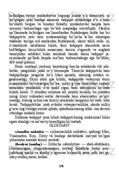 270keltirilgan   ayrim   yondashuvlar   bugungi   kunda   o‘z   ahamiyati-   ni
yo‘qotgan   yoki   boshqa   samarali   tadqiqot   uslublariga   o‘z   o‘rnini
bo‘shatib   bergan   va   bunday   falsafiy   yondashuvlar   haqida   ham
umumiy   tushunchaga   ega   bo‘lish   maqsadga   muvofiqdir.   Mazkur
qo‘llanmada   keltirilgan   ma’lumotlardan   foydalangan   holda   har   bir
tadqiqotchi   yoki   tarix   mutaxassisligi   bo‘yicha   ta’lim   olayotgan
talabalar   tarixga   oid   asarlardan   foydalanish,   ularni   tahlil   etish-   ni,
o‘zlashtirish   uslublarini   bilish,   tarix   tadqiqoti   sharoitida   zarur
boMadigan   ilmiy-bilish   nazariyasi,   tarixni   o'rganish   va   anglash
tamoyillari   uslublari   bilan   tanishish   hamda   ularni   tadqiqot   ja-
rayonlarida   qo‘llash   haqida   ma’lum   tushunchalarga   ega   bo‘ldilar,
deb umid qilamiz.
Hozir   mustaqil   yurtimiz   hayotining   barcha   sohalarida   tub   islo-
hotlar,   yangiliklar   jadal   ro‘y   bermoqda.   Tarixchi   tadqiqotchi   ham
tadqiqotlarga   yangicha   ko‘z   bilan   qarashi,   ularning   ortidan   er-
gashmasligi,   fikrni   isloh   qila   bilishi,   tadqiqotda   vatanimiz   tarixi
muammolari   ko‘rilayotgan   bo‘lsa,   milliy   g‘oya   tamoyillari   nuqtayi
nazaridan   yondashib,   o‘zi   kashf   etgan   tarix   saboqlarini   ko‘rsata
bilishi   kerak.   U   shunday   xolisona   ish   yozishi   kerakki,   bu   jihatdan
uning   ilmiy   xulosalari   asrlar   davomida   ham   ahamiyatini   yo‘qot-
masligi, buning uchun esa tarixiy jarayonlar haqqoniy ko‘rsati- lishi
kerak.   Tadqiqotchilar   yosh   avlodni   vatanparvarlikka,   ularda   milliy
g‘urur uyg‘otishga xizmat qilishi, ajdodlarimizning ishla- rini davom
ettirishga undashi lozim.
Xolisona   tadqiqot   yoza   bilish   tadqiqotchining   mukammal   bi lim
egasi ekanligi va ma’naviy komilligini ko‘rsatadi.
GLOSSARIY
«Annallar  maktabi»   — «yilnomachilik  maktabi»,  qadimgi  Misr,
Yunoniston,   Rim,   Xitoy   va   boshqa   davlatlarda   mavjud   bo‘lgan
yilnomalar asosida tarixni yoritish.
Absolyut   (mutlaq)   —   (lotincha   «absolutus»   —   shak-shubhasiz,
cheklanmagan,   chegaralanmagan,   mutlaq)   falsafada:   butun   mav-
judotning   azaliy   va   abadiy   o‘zgarmas   birlamchi   asosi   yoki   har   qa-
nday mutlaq narsa, hodisa. 