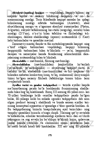 271Absolyut   (mutlaq)   haqiqat   —   voqelikdagi,   haqiqiy   bilimn-   ing
empirik   tajriba   va   nazariy   bilishning   haqqoniy   va   xo-   lis
mazmunining   mosligi.   Tarix   falsafasida   haqiqat   narsalar   ha-   qidagi
bilimlarning   mosligi   sifatida   tushunilgan   (Aristotel),   ideal
obyektlarning   mangu   va   o‘zgarmas   absolyut   xususiyatlari   (Platon,
Avgustin), subyekt tafakkurining his etishi (sezgirligi, sezishi) bi lan
mosligi   (D.Yum),   o‘z-o‘zi   bilan   tafakkur   va   fikrlashdagi   tek-
shirilmagan,   dalilsiz   shakllaridagi   (apriori)   mutanosiblik   (I.   Kant)
kabi tushunchalar va qarashlar mavjud.
Zamonaviy mantiq fanida va fan metodologiyasida haqiqat- ning
e’tirof   etilgan   tushunchasi   voqelikdagi,   haqiqiy   bilimning
haqqoniylik   tushunchasi   bilan   to‘ldirilishi   —   ya’ni,   haqqoniylik
darajasi   va   nazariyalar   hamda   farazlarning   ishonchsizlilik   dara-
jalarining mutanosibligi bilan to‘ldiriladi.
Abstraktlik  — mavhumlik, fikrning mavhumligi.
Abstraktlikdan   (mavhumlikdan)   konkretlikka   ko‘tarilish
(yo‘naltirish,   yo‘naltirilganlik)   —   obyektning   tadqiqot   meto-   di
(uslubi)   bo‘lib,   abstraktlik   (mavhumlik)dan   va   bir   yoqlama-   lik
bilimdan nisbatan konkretroq (aniq, to‘liq, mukammal) ilmiy aniqlik
tizimi   bo‘lgan   nazariy   fikrlash   (tafakkur)ga   tomon   bilim-   larni
rivojlantirib borish.
Ayollar   tarixi   va   gender   tadqiqotlari   —   tarixda   ayollar   haqida
ma’lumotlarning   paydo   bo‘la   boshlanishi   feminizmning   shaklla-
nishi bilan bog‘liq hisoblanadi. Biroq XX asrning 60-yillari oxir- lari
70-yillari   boshlariga   kelib   «ayollar   tadqiqotlari»   paydo   bo‘lgan
bolsa,   80-yillarga   kelib   bu   sohada   «gender   tadqiqotlari»   deb   nom
olgan   predmet   tarmog‘i   shakllandi   va   bunda   asosan   ayollar   tari-
xining konseptual apparatini o‘rganishga e’tibor qaratila boshlan- di.
Bu   tadqiqotlarning   birinchi   bosqichidayoq   ayol   tarixchilar-   ning
tanqidiy  qarashlari  birinchi  o £
ringa chiqdi.  Ularning  qat’iy  ravishda
ta’kidlashicha, erkaklar tarixshunosligi ayollarni tarix- dan «o‘chirib
yuborgan»   va   eng   avvalo   bu   bo‘shliqni   to‘ldirish   lozim,   qolaversa
jinslar   orasida   «tobelik»   va   «hokimlik»   muno-   sabatlarini   ham
ko‘rsatib   berish   kerak   deb   hisobladilar.   XX   asr-   ning   80-yillarida 