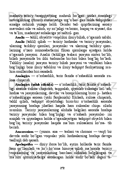 272madaniy-tarixiy   taraqqiyotning   mahsuli   bo‘lgan   jinslar   orasidagi
notenglikning ijtimoiy xususiyatiga urg‘u ber- gan holda tadqiqotlar
amalga   oshirish   yuzaga   keldi.   Gender   tad-   qiqotlarining   asosiy
mavzulari oila va nikoh, uy xo‘jaligi va bozor, huquq va siyosat, din
va ta’lim, madaniyat sohalariga yo'naltiril- gan.
Analiz  — tahlil, obyektiv voqelikni ilmiy bilish, o‘rganish uslubi.
Analiz   (tahlil)   qilish   —   tarixiy   hodisalar   va   tarixiy   jarayonlar,
ularning   tarkibiy   qismlari,   jarayonlar   va   ularning   tarkibiy   qism-
larining   o £
zaro   munosabatlarini   fikran   qismlarga   ajratgan   holda
o‘rganish   jarayoni.   Analiz   (tahlil)ga   teskari   jarayon   sintez   bo‘lib,
bilish   jarayonida   bu   ikki   tushuncha   bir-biri   bilan   bog‘liq   bo‘ladi.
Tahliliy   (analiz)   jarayon   tarixiy   bilish   jarayoni   va   vazifalari   bilan
bog‘liqligi   bois   ilmiy   tafakkur   va   ilmiy   tadqiqot   faoliyatining   mu-
him omillaridan biri sanaladi.
Analogiya   —   o‘xshashlik,   tarix   fanida   o‘xshashlik   asosida   xu-
losa chiqarish.
Analogiya   (uslub   sifatida)   —  o‘xshashlik;  tarix  fanida  o £
xshash-
ligi   asosida   xulosa  chiqarish,  taqqoslab,   qiyoslab  xulosaga   kel-   ish,
hodisa va jarayonlarning,  davrlar  va bosqichlarning  biror  ji- hatdan
o £
xshashligiga   asosan   (yoki   farqlanishi)   fikrlash,   xulosa   chiqarish,
tahlil   qilish,   tadqiqot   obyektidagi   biror-bir   o £
xshashlik   asosida
jarayonning   boshqa   jihatlari   haqida   ham   xulosalar   chiqa-   rilishi
mumkin.   Tarixiy   jarayonlarning   alohida   belgilari   asosida   boshqa
tarixiy   jarayonlar   bilan   bog‘liqligi   va   o‘xshash   jarayonlar-   ini
aniqlab   va   qiyoslagan   holda   o‘rganilayotgan   tadqiqot   obyekti   bilan
bog‘liq   tarixiy   jarayonlar   haqida   ma’lum   xulosalarni   ko‘rsa-   tib
berish.
Anaxronizm   —   (yunon.   ana   —   teskari   va   chronos   —   vaqt)   bir
davrda   sodir   bo‘lgan   voqealar   yoki   hodisalarning   boshqa   davrga
taalluqli deb qarash.
Apologetika   —   diniy   ibora   bo‘lib,   ayrim   hollarda   tarix   fanida
ham   qo‘llaniladi   va   ko‘r-ko‘rona   himoya   qilish   ma’nosida   tarixiy
voqealarning   va   jarayonlaming   barchasi   oldindan   belgilangan   va
ma’lum   qonuniyatlarga   asoslangan   holda   sodir   bo'ladi   degan   te-