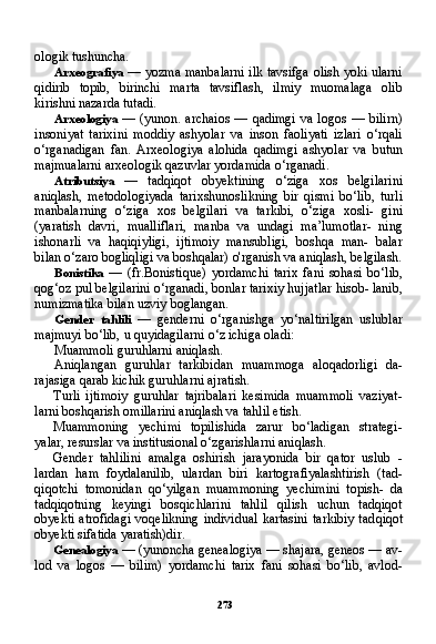 273ologik tushuncha.
Arxeografiya   — yozma manbalarni ilk tavsifga olish yoki ularni
qidirib   topib,   birinchi   marta   tavsiflash,   ilmiy   muomalaga   olib
kirishni nazarda tutadi.
Arxeologiya   — (yunon. archaios  — qadimgi va logos  — bilirn)
insoniyat   tarixini   moddiy   ashyolar   va   inson   faoliyati   izlari   o‘rqali
o‘rganadigan   fan.   Arxeologiya   alohida   qadimgi   ashyolar   va   butun
majmualarni arxeologik qazuvlar yordamida o‘rganadi.
Atributsiya   —   tadqiqot   obyektining   o‘ziga   xos   belgilarini
aniqlash,   metodologiyada   tarixshunoslikning   bir   qismi   bo‘lib,   turli
manbalarning   o‘ziga   xos   belgilari   va   tarkibi,   o‘ziga   xosli-   gini
(yaratish   davri,   mualliflari,   manba   va   undagi   ma’lumotlar-   ning
ishonarli   va   haqiqiyligi,   ijtimoiy   mansubligi,   boshqa   man-   balar
bilan o‘zaro bogliqligi va boshqalar) o'rganish va aniqlash, belgilash.
Bonistika   —   (fr.Bonistique)   yordamchi   tarix   fani   sohasi   bo‘lib,
qog‘oz pul belgilarini o‘rganadi, bonlar tarixiy hujjatlar hisob- lanib,
numizmatika bilan uzviy boglangan.
Gender   tahlili   —   genderni   o‘rganishga   yo‘naltirilgan   uslublar
majmuyi bo‘lib, u quyidagilarni o‘z ichiga oladi:
Muammoli guruhlarni aniqlash.
Aniqlangan   guruhlar   tarkibidan   muammoga   aloqadorligi   da-
rajasiga qarab kichik guruhlarni ajratish.
Turli   ijtimoiy   guruhlar   tajribalari   kesimida   muammoli   vaziyat-
larni boshqarish omillarini aniqlash va tahlil etish.
Muammoning   yechimi   topilishida   zarur   bo‘ladigan   strategi-
yalar, resurslar va institusional o‘zgarishlarni aniqlash.
Gender   tahlilini   amalga   oshirish   jarayonida   bir   qator   uslub   -
lardan   ham   foydalanilib,   ulardan   biri   kartografiyalashtirish   (tad-
qiqotchi   tomonidan   qo‘yilgan   muammoning   yechimini   topish-   da
tadqiqotning   keyingi   bosqichlarini   tahlil   qilish   uchun   tadqiqot
obyekti  atrofidagi  voqelikning  individual  kartasini  tarkibiy  tad qiqot
obyekti sifatida yaratish)dir.
Genealogiya  — (yunoncha genealogiya — shajara, geneos — av-
lod   va   logos   —   bilim)   yordamchi   tarix   fani   sohasi   bo‘lib,   avlod- 