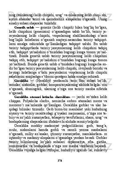 274ning (sulolaning) kelib chiqishi, urug‘ va oilalarning kelib chiqi- shi,
ayrim   shaxslar   tarixi   va   qarindoshlik   aloqalarini   o'rganadi.   Uning
amaliy sohasi shajaralar tuzishdir.
Genetik   uslub   —   genezis   (kelib   chiqish)   bilan   bog‘liq   bo‘lgan,
kelib   chiqishini   (genezisini)   o‘rganadigan   uslub   bo‘lib,   tarixiy   ja-
rayonlarning   kelib   chiqishi,   voqealarning   shakllanishidagi   o‘zaro
bog‘liqlik   holatlarini   o‘rganish   nuqtayi-nazaridan   tarixiy   tadqiqot-
larni   amalga   oshirishda   qo‘llaniladigan   tadqiqot   uslubi.   Bu   uslub
tarixiy   tadqiqotlarda   tarixiy   jarayonlarning   kelib   chiqishini   tadqiq
etib, tadqiqot yo'nalishini o‘tmishdan bugungi kunga tomon yo‘nal-
tiradi.   Bunda   genetik   uslub   tarixiy   jarayonlarning   kelib   chiqishini
tadqiq   etib,   tadqiqot   yo‘nalishini   o‘tmishdan   bugungi   kunga   tomon
yo‘naltiradi. Bunda genetik uslub o‘tmishdan bugungi kungacha so-
dir bo‘lgan tarixiy jarayonlarning kelib chiqishi, rivojlanib borishi va
keyingi   holatlariga   o‘tishi   jarayonlarini   voqelarning   kelib   chiqi shi
sabablarini aniqlashga e’tiborni qaratgan holda amalga oshiradi.
Geraldika   —   (Heraldry)   yordamchi   tarix   fani   sohasi   bo‘lib,
ramzlar, nishonlar, gerblar, kompozitsiyalarning alohida belgila- rini
o‘rganadi,   shuningdek,   ularning   o‘ziga   xos   tarixiy   manba   si fatida
o‘rganadi.
Geraldika   atamasi   lotincha   «heraldus»   —   jarchi   so‘zidan   kelib
chiqqan.   Polyakcha   «herb»,   nemischa   «erbo»   atamalari   meros   va
merosxo‘r   ma’nolarida   qo‘llanilgan.   Geraldika   gerblar   va   ular   ha-
qidagi   bilimlar   tizimidir.   Gerb   biron-bir   mamlakat   yoki   hududning
siyosiy  va tarixiy  xarakterdagi  g‘oyalari  majmuasini,  o‘ziga  xos  ta-
biiy va xo‘jalik xususiyatlari, tabaqaviy tavofutlarini, shaxs, urug‘ va
boshqalarning shajaralarini ifodalovchi alohida ramziy belgidir.
Geraldika   moddiy   madaniyat   yodgorliklarini:   gerb,   tamg‘a,
muhr,   nishonlarni   hamda   gerbli   va   ramzli   yozma   manbalarni
o‘rganadi,   milliy   an’analar,   ijtimoiy   xususiyatlar,   mamlakatlara-   ro
iqtisodiy va madaniy aloqalarni o‘rganishga yordam beradi. Gerblar
tarixiy   bilimlarning   ko‘plab   sohalari:   diplomatiya,   sfra-   gistika,
numizmatika   va   boshqalarda   o‘ziga   xos   manba   vazifasini   bajaradi.
Geraldika vujudga kelgan ittifoqlar, hududiy o‘zgarish- lar, sulolaviy 