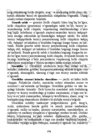 274ning (sulolaning) kelib chiqishi, urug‘ va oilalarning kelib chiqi- shi,
ayrim   shaxslar   tarixi   va   qarindoshlik   aloqalarini   o'rganadi.   Uning
amaliy sohasi shajaralar tuzishdir.
Genetik   uslub   —   genezis   (kelib   chiqish)   bilan   bog‘liq   bo‘lgan,
kelib   chiqishini   (genezisini)   o‘rganadigan   uslub   bo‘lib,   tarixiy   ja-
rayonlarning   kelib   chiqishi,   voqealarning   shakllanishidagi   o‘zaro
bog‘liqlik   holatlarini   o‘rganish   nuqtayi-nazaridan   tarixiy   tadqiqot-
larni   amalga   oshirishda   qo‘llaniladigan   tadqiqot   uslubi.   Bu   uslub
tarixiy   tadqiqotlarda   tarixiy   jarayonlarning   kelib   chiqishini   tadqiq
etib, tadqiqot yo'nalishini o‘tmishdan bugungi kunga tomon yo‘nal-
tiradi.   Bunda   genetik   uslub   tarixiy   jarayonlarning   kelib   chiqishini
tadqiq   etib,   tadqiqot   yo‘nalishini   o‘tmishdan   bugungi   kunga   tomon
yo‘naltiradi. Bunda genetik uslub o‘tmishdan bugungi kungacha so-
dir bo‘lgan tarixiy jarayonlarning kelib chiqishi, rivojlanib borishi va
keyingi   holatlariga   o‘tishi   jarayonlarini   voqelarning   kelib   chiqi shi
sabablarini aniqlashga e’tiborni qaratgan holda amalga oshiradi.
Geraldika   —   (Heraldry)   yordamchi   tarix   fani   sohasi   bo‘lib,
ramzlar, nishonlar, gerblar, kompozitsiyalarning alohida belgila- rini
o‘rganadi,   shuningdek,   ularning   o‘ziga   xos   tarixiy   manba   si fatida
o‘rganadi.
Geraldika   atamasi   lotincha   «heraldus»   —   jarchi   so‘zidan   kelib
chiqqan.   Polyakcha   «herb»,   nemischa   «erbo»   atamalari   meros   va
merosxo‘r   ma’nolarida   qo‘llanilgan.   Geraldika   gerblar   va   ular   ha-
qidagi   bilimlar   tizimidir.   Gerb   biron-bir   mamlakat   yoki   hududning
siyosiy  va tarixiy  xarakterdagi  g‘oyalari  majmuasini,  o‘ziga  xos  ta-
biiy va xo‘jalik xususiyatlari, tabaqaviy tavofutlarini, shaxs, urug‘ va
boshqalarning shajaralarini ifodalovchi alohida ramziy belgidir.
Geraldika   moddiy   madaniyat   yodgorliklarini:   gerb,   tamg‘a,
muhr,   nishonlarni   hamda   gerbli   va   ramzli   yozma   manbalarni
o‘rganadi,   milliy   an’analar,   ijtimoiy   xususiyatlar,   mamlakatlara-   ro
iqtisodiy va madaniy aloqalarni o‘rganishga yordam beradi. Gerblar
tarixiy   bilimlarning   ko‘plab   sohalari:   diplomatiya,   sfra-   gistika,
numizmatika   va   boshqalarda   o‘ziga   xos   manba   vazifasini   bajaradi.
Geraldika vujudga kelgan ittifoqlar, hududiy o‘zgarish- lar, sulolaviy