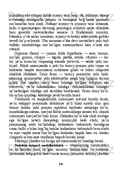 275nikohlarni aks ettirgan holda siyosiy tarix haqi- da, hukmron tabaqa
o‘rtasidagi   demografik   jarayon   va   boshqalar   to‘g‘risida   qimmatli
ma’lumotlar   bera   oladi.   Nafaqat   siyosiy   va   ij timoiy   tarix   sohasida,
balki   o‘rganilayotgan   davrning   psixologik   muhitini   qayta   tiklashda
ham   geraldik   materiallardan   samara-   li   foydalanish   mumkin.
Masalan, o‘rta asrlar xronikasi, siyosiy va badiiy adabiyotida gerblar
tavsifi ko‘p uchraydi. Ular umuman o‘sha davr mentaliteti yoki turli
toifalar   mentalitetiga   xos   bo‘lgan   xususiyatlarni   ham   o‘zida   aks
ettiradi.
Gipoteza   (faraz)   —   (yunon   tilida   hypothesis   —   asos,   taxmin,
mo‘ljal,   gumon,   «hypy»   —   tagida,   pastda,   ostida,   «thysis»   —   ho-
lat,   ya’ni   biron-bir   voqeaning   asosida   yotuvchi   —   sabab   yoki   mo-
hiyat).   Bilish   nazariyasida   u   yoki   bu   tarixiy   jarayon   yoki   voqea   va
hodisalar   haqida   taxminlarni   mulohaza   qilish   va   hukm   chiqarish
shaklida   ifodalash.   Ilmiy   faraz   —   tarixiy   jarayonlar   yoki   hodi-
salarning   qonuniyatlar   yoki   sababiyatlar   orqali   bog‘liqligini   tax min
qilish.   Har   qanday   ilmiy   faraz   bilishga   bo‘lgan   ehtiyojni   aks
ettiruvchi,   ya’ni   bilmaslikdan   bilishga   (bilimsizlikdan   bilimga)
yo‘naltirilgan   bilishga   oid   savoldan   boshlanadi.   Faraz   ilmiy   bo‘li-
shi uchun quyidagi talablarga javob berishi kerak:
Tekshirish   va   aniqlashtirish   imkoniyati   mavjud   boiishi   ke rak,
ya’ni   tadqiqot   jarayonida   deduksiya   yo‘li   bilan   ajratib   olin-   gan
tarixiy   hodisa   yoki   jarayon   oqibatini   tajribalar   natijasiga   ko‘ra,
kuzatishlarga asosan, mavjud faktik materiallarga asosan tek- shirish
imkoniyati mavjud bo‘lishi lozim. Oldindan ko‘ra bila olish kuchiga
ega   bo‘lgan   yetarli   darajadagi   umumiylik   kasb   etishi,   ya’ni
jarayonning   sodir   bo‘lishidagi   hodisalarni   tushuntirib   berishgina
emas, balki u bilan bog‘liq barcha hodisalarni tushuntirib bera olishi
va ayni vaqtda noma’lum  bo‘lgan hodisalar haqida ham  xu- losalar
chiqarish uchun asos vazifasini bajarib berishi kerak.
Mantiqiy jihatdan bir-biriga zid mazmunda bo‘lmasligi kerak.
Deduktiv-integral   modellashtirish   —   voqealarning   xususiyatlari
va   ko‘lamidan   hosil   bo‘lgan   umumiy   tushunchalar   va   xulosalar
yordamida tadqiqotchi tasavvurida tarixiy jarayonni tarkibiy ji hatdan 