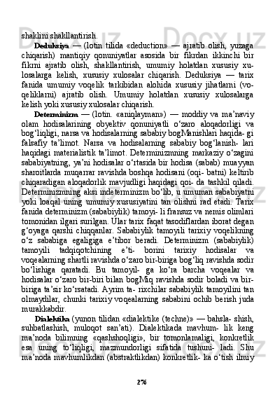 276shaklini shakllantirish.
Deduksiya   —   (lotin   tilida   «deduction»   —   ajratib   olish,   yuzaga
chiqarish)   mantiqiy   qonuniyatlar   asosida   bir   fikrdan   ikkinchi   bir
fikrni   ajratib   olish,   shakllantirish,   umumiy   holatdan   xususiy   xu-
losalarga   kelish,   xususiy   xulosalar   chiqarish.   Deduksiya   —   tarix
fanida   umumiy   voqelik   tarkibidan   alohida   xususiy   jihatlarni   (vo-
qeliklarni)   ajratib   olish.   Umumiy   holatdan   xususiy   xulosalarga
kelish yoki xususiy xulosalar chiqarish.
Determinizm   —   (lotin.   «aniqlayman»)   —   moddiy   va   ma’naviy
olam   hodisalarining   obyektiv   qonuniyatli   o‘zaro   aloqadorligi   va
bog‘liqligi, narsa va hodisalarning sababiy bogManishlari haqida- gi
falsafiy   ta’limot.   Narsa   va   hodisalarning   sababiy   bog‘lanish-   lari
haqidagi  materialistik  ta’limot.  Determinizmning  markaziy  o‘zagini
sababiyatning, ya’ni hodisalar o‘rtasida bir hodisa (sabab) muayyan
sharoitlarda  muqarrar  ravishda   boshqa  hodisani  (oqi-  batni)  keltirib
chiqaradigan  aloqadorlik  mavjudligi  haqidagi  qoi- da tashkil qiladi.
Determinizmning aksi indeterminizm bo‘lib, u umuman sababiyatni
yoki   loaqal   uning   umumiy   xususiyatini   tan   olishni   rad   etadi.   Tarix
fanida determinizm (sababiylik) tamoyi- li fransuz va nemis olimlari
tomonidan ilgari surilgan. Ular tarix faqat tasodiflardan iborat degan
g‘oyaga   qarshi   chiqqanlar.   Sa babiylik   tamoyili   tarixiy   voqelikning
o‘z   sababiga   egaligiga   e’tibor   beradi.   Determinizm   (sababiylik)
tamoyili   tadqiqotchining   e’ti-   borini   tarixiy   hodisalar   va
voqealarning shartli ravishda o‘zaro bir-biriga bog‘liq ravishda sodir
bo‘lishiga   qaratadi.   Bu   tamoyil-   ga   ko‘ra   barcha   voqealar   va
hodisalar  o‘zaro bir-biri  bilan  bogMiq ravishda  sodir  boladi va  bir-
biriga ta’sir ko‘rsatadi. Ayrim ta- rixchilar sababiylik tamoyilini tan
olmaydilar,   chunki   tarixiy   vo qealarning   sababini   ochib   berish   juda
murakkabdir.
Dialektika   (yunon tilidan «dialektike (techne)» — bahsla- shish,
suhbatlashish,   muloqot   san’ati).   Dialektikada   mavhum-   lik   keng
ma’noda   bilimning   «qashshoqligi»,   bir   tomonlamaligi,   konkretlik
esa   uning   to‘liqligi,   mazmundorligi   sifatida   tushuni-   ladi.   Shu
ma’noda mavhumlikdan  (abstraktlikdan)  konkretlik-  ka o‘tish ilmiy 