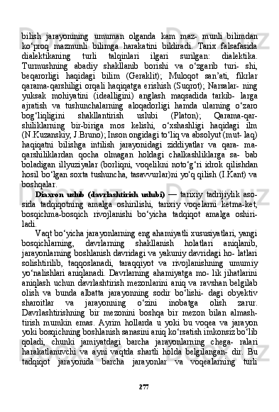 277bilish   jarayonining   umuman   olganda   kam   maz-   munli   bilimdan
ko‘proq   mazmunli   bilimga   harakatini   bildiradi.   Tarix   falsafasida
dialektikaning   turli   talqinlari   ilgari   surilgan:   di alektika.
Turmushning   abadiy   shakllanib   borishi   va   o‘zgarib   turi-   shi,
beqarorligi   haqidagi   bilim   (Geraklit);   Muloqot   san’ati,   fikrlar
qarama-qarshiligi   orqali   haqiqatga   erishish   (Suqrot);   Narsalar-   ning
yuksak   mohiyatini   (idealligini)   anglash   maqsadida   tarkib-   larga
ajratish   va   tushunchalarning   aloqadorligi   hamda   ularning   o‘zaro
bog‘liqligini   shakllantirish   uslubi   (Platon);   Qarama-qar-
shiliklarning   bir-biriga   mos   kelishi,   o‘xshashligi   haqidagi   ilm
(N.Kuzanskiy, J.Bruno); Inson ongidagi to‘liq va absolyut (mut- laq)
haqiqatni   bilishga   intilish   jarayonidagi   ziddiyatlar   va   qara-   ma-
qarshiliklardan   qocha   olmagan   holdagi   chalkashliklarga   sa-   bab
boladigan   illyuziyalar   (borliqni,   voqelikni   noto‘g‘ri   idrok   qilishdan
hosil bo‘lgan soxta tushuncha, tasavvurlar)ni yo'q qilish (I.Kant) va
boshqalar.
Diaxron   uslub   (davrlashtirish   uslubi)   —   tarixiy   tadrijiylik   aso-
sida   tadqiqotning   amalga   oshirilishi,   tarixiy   voqelarni   ketma-ket,
bosqichma-bosqich   rivojlanishi   bo‘yicha   tadqiqot   amalga   oshiri-
ladi.
Vaqt bo‘yicha jarayonlarning eng ahamiyatli xususiyatlari, yangi
bosqichlarning,   davrlarning   shakllanish   holatlari   aniqlanib,
jarayonlarning boshlanish davridagi va yakuniy davridagi ho- latlari
solishtirilib,   taqqoslanadi,   taraqqiyot   va   rivojlanishning   umumiy
yo‘nalishlari   aniqlanadi.   Davrlarning   ahamiyatga   mo-   lik   jihatlarini
aniqlash   uchun   davrlashtirish   mezonlarini   aniq   va   ravshan   belgilab
olish   va   bunda   albatta   jarayonning   sodir   bo‘lishi-   dagi   obyektiv
sharoitlar   va   jarayonning   o‘zini   inobatga   olish   zarur.
Davrlashtirishning   bir   mezonini   boshqa   bir   mezon   bilan   almash-
tirish   mumkin   emas.   Ayrim   hollarda   u   yoki   bu   voqea   va   jarayon
yoki bosqichning boshlanish sanasini aniq ko‘rsatish imkonsiz bo‘lib
qoladi,   chunki   jamiyatdagi   barcha   jarayonlarning   chega-   ralari
harakatlanuvchi   va   ayni   vaqtda   shartli   holda   belgilangan-   dir.   Bu
tadqiqot   jarayonida   barcha   jarayonlar   va   voqealarning   turli 