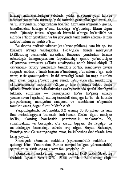 24larning   individuallashgan   (alohida   yakka   jarayonni   yoki   holatni
tadqiqot jarayonida ustun qo‘yish) tarixdan generallashgan tarix- ga,
ya’ni jarayonlarni o‘rganishdan boshlab tizimlarni o‘rganish- gacha,
tavsiflashdan   tahlilga   o‘tishi   kerakligi   to‘g‘risidagi   fikrini   ilgari
surdi.   Ijtimoiy   tarixni   o‘rganish   birinchi   o‘ringa   ko‘tarilishi   va
alohida e’tibor qaratilishi va bu jarayonda tarix milliy afsona- lardan
xoli bo‘lishini ko‘rsatib o‘tadi.
Bu   davrda   traditsionalistlar   («an’anaviychilar»)   ham   bir   qa-   tor
fikrlarni   o‘rtaga   tashlaganlar.   1967-yilda   taniqli   mediyevist
D.Eltonning   matematik   metodlar,   fanlararo   yondashuv   hamda
sotsiologik   kategoriyalardan   foydalanishga   qarshi   yo‘naltirilgan
« Практика   истории »   («Tarix   amaliyoti»)   nomli   kitobi   chiqdi.   U
«avtonom»   tarixiy   yondashuv   tarafdori   bo‘lib,   zamonaviy   davrni
chiqarib tashlab, o‘tmish tarixini o‘tmishning o‘zi uchun o‘rga- nish
zarur,   tarix   qonuniyatlarni   kashf   etmasligi   kerak,   bu   unga   mumkin
ham   emas,   degan   g‘oyani   ilgari   suradi.   1970-yilda   shu   muallifning
« Политическая   история »   («Siyosiy   tarix»)   nomli   kitobi   nashr
qilindi.  Bunda u modellashtirishga qat’iy  ravishda qarshi ekanligini
bildirib,   empirizm   —   nazariyadan   ko‘ra   ko‘proq   amaliy
yondashuvni (tajribani) mutlaq (absolut) darajaga ko‘tar- di, tarixchi
jarayonlarning   mohiyatini   aniqlashi   va   sabablarini   o‘rganishi
mumkin emas, degan fikrni bildirib o‘tdi.
Yuqoridagilardan ko‘rinadiki, XX asrning 60-70-yillari- da tarix
fani   metodologiyasi   borasida   turli-tuman   fikrlar   ilgari   surilgan
bo‘lib,   ularning   barchasida   pozitivistlik,   neokantchi-   lik,
strukturalizm   va   boshqalar   o‘z   aksini   topgan.   Bu   faqatgi-   na
metodologiya   borasidagi   bahslar   avj   olgan   Buyuk   Britaniya,
Fransiya yoki Germaniyadagina emas, balki boshqa davlatlarda ham
keng yoyildi.
Fransiyada   «Annallar   maktabi»   («yilnomachilik   maktabi»   —
qadimgi   Misr,   Yunoniston,   Rimda   mavjud   bo‘lgan   yilnomachi lik)
qarashlari ta’sirida «yangi» tarix fani paydo bo‘ldi.
«Annallar»   harakatining   yuzaga   kelishi   1929-yilda   Strasburg
shahrida   Lyusen   Fevr   (1878—1956)   va   Mark   Bloklarning   «Iqti- 