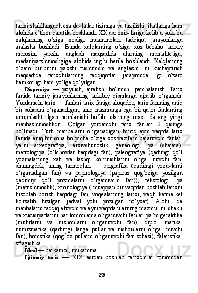 279tarixi shakllangach esa davlatlar tizimiga va tuzilishi jihatlariga ham
alohida e’tibor qaratila boshlandi. XX asr oxir- lariga kelib u yoki bu
xalqlarning   o‘ziga   xosligi   muammolari   tad qiqot   jarayonlariga
aralasha   boshladi.   Bunda   xalqlarning   o‘ziga   xos   bebaho   tarixiy
merosini   yaxshi   anglash   maqsadida   ularning   mentalitetiga,
madaniyatshunosligiga   alohida   urg‘u   berila   bosh landi.   Xalqlarning
o‘zaro   bir-birini   yaxshi   tushunishi   va   anglashi-   ni   kuchaytirish
maqsadida   tarixchilarning   tadqiqotlar   jarayonida-   gi   o'zaro
hamkorligi ham yo‘lga qo‘yilgan.
Dispersiya   —   yoyilish,   ajralish,   bo'linish,   parchalanish.   Tarix
fanida   tarixiy   jarayonlarning   tarkibiy   qismlarga   ajratib   o‘rganish.
Yordamchi tarix — fanlari tarix faniga aloqador, tarix fanining aniq
bir   sohasini   o‘rganadigan,   aniq   mazmunga   ega   bir   qator   fanlarning
umumlashtirilgan   nomlanishi   bo‘lib,   ularning   orasi-   da   eng   yirigi
manbashunoslikdir.   Qolgan   yordamchi   tarix   fan lari   2   qismga
bo‘linadi:   Turli   manbalarni   o‘rganadigan,   biroq   ayni   vaqtda   tarix
fanida aniq bir soha bo‘yicha  o‘ziga  xos vazifani  bajaruvchi  fanlar,
ya’ni   arxeografiya,   arxivshunoslik,   geneologi-   ya   (shajara),
metrologiya   (o‘lchovlar   haqidagi   fan),   paleografiya   (qadimgi   qo‘l
yozmalarning   xati   va   tashqi   ko‘rinishlarini   o‘rga-   nuvchi   fan,
shuningdek,   uning   tarmoqlari   —   epigrafika   (qadimgi   yozuvlarni
o‘rganadigan   fan)   va   papirologiya   (papirus   qog‘oziga   yozilgan
qadimiy   qo‘l   yozmalarni   o‘rganuvchi   fan)),   tekstologi-   ya
(matnshunoslik), xronologiya ( muayyan bir vaqtdan boshlab tarixni
hisoblab   borish   haqidagi   fan,   voqealarning   tarixi,   vaqti   ketma-ket
ko'rsatib   tuzilgan   jadval   yoki   yozilgan   ro‘yxat).   Alohi-   da
manbalarni tadqiq etuvchi va ayni vaqtda ularning mazmu- ni, shakli
va xususiyatlarini har tomonlama o‘rganuvchi fanlar, ya’ni geraldika
(muhrlarni   va   nishonlarni   o‘rganuvchi   fan),   diplo-   matika,
numizmatika   (qadimgi   tanga   pullar   va   nishonlarni   o‘rga-   nuvchi
fan),  bonistika  (qog‘oz  pullarni  o‘rganuvchi   fan  sohasi),  faleristika,
sfragistika.
Ideal  — barkamol, mukammal.
Ijtimoiy   tarix   —   XIX   asrdan   boshlab   tarixchilar   tomonidan 