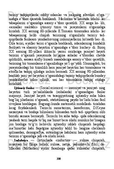 280tarixiy   tadqiqotlarda   oddiy   odamlar   va   xalqning   ahvolini   o‘rga-
nishga   e’tibor   qaratish   boshlandi.   Marksizm   ta’limotida   ishchi-   lar
tabaqalarini   o‘rganishga   asosiy   e’tibor   qaratildi.   XX   asrga   ke-   lib,
«annallar   maktabi»   ijtimoiy   tizim   va   jarayonlarni   o'rganishga
kirishdi.   XX   asrning   60-yillarida   E.Tomson   tomonidan   ishchi-   lar
tabaqasining   kelib   chiqish   tarixining   o'rganilishi   tarixiy   tad -
qiqotlarda fanlararo yondashuvning imkoniyatlarini ko'rsatib ber- di.
Oila tarixi,  ayollar tarixi  o‘rganila  boshlandi, odamlarning  kundalik
faoliyati   va   shaxsiy   hayotini   o‘rganishga   e’tibor   kuchay-   di.   Biroq
XX   asrning   80-yillari   ikkinchi   yarmi   oxirlariga   jamiyat   hayoti
tarixini   o‘rganish   jarayonida   ko'pgina   sohalar   e’tibordan   chetda
qoldirilib, asosan sinfiy kurash masalalariga asosiy e’ti bor qaratilib,
tarixning bir tomonlama o‘rganilishiga yo‘l qo‘yddi. Shuningdek, bu
jarayonlardagi bir tizimlilik ham jamiyat hayo tini har tomonlama va
atroflicha   tadqiq  qilishga  imkon  bermadi.  XX   asrning   90-yillaridan
boshlab jami yat hayotini o‘rganishdagi tarixiy tadqiqotlarda bunday
yondashuvlar   inkor   qilinib,   uni   har   tomonlama   tadqiq   etishga
kirishildi.
Ijtimoiy fanlar  — (Social sciences) — insoniyat va jamiyat- ning
hayotini   turli   yo‘nalishlarda   (sohalarda)   o‘rganadigan   fanlar
majmuyi.   Jam iyat   hayoti   va   taraqqiyotining   iqtisodiy   soha   bilan
bog‘liq jihatlarini  o‘rganadi, statistikaning  paydo bo‘lishi  bilan faol
rivojlana boshlagan. Bugungi kunda matematik modellash- tirishdan
keng   foydalaniladi.   Tarixchi   monetarizm,   lasseferizm,   D.Keyns
nazariyasi  va  boshqa  bilimlarni   bilmasdan   turib  tad-   qiqotlarni   olib
borishi samara bermaydi. Tarixchi bu soha tadqi- qida odamlarning
yashash tarzi haqida to‘liq ma’lumot bera olishi mumkin bo‘lmagan
jon   boshiga   to‘g‘ri   keluvchi   iqtisodiy   ishlab   chiqarish   haqidagi
ma’lumotlar   kabi   faqatgina   iqtisodiy   tahlil   bi-   langina   cheklanib
qolmasdan,   demograflya,   sotsiologiya   kabilarni   ham   iqtisodiy   soha
tarixini o‘rganishga jalb eta olishi kerak.
Induksiya   —   (lotinchada   «inductio»   —   xulosa   chiqarish,
muayyan   bir   fikrga   kelish;   xulosa,   natija,   yakunlovchi   fikr);   da-
lillardan   (faktlardan)   ayrim   farazlarga   qadar   xulosalar   chiqarish, 