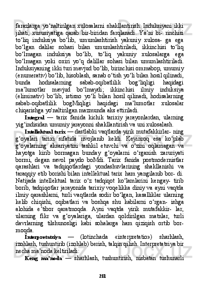 281farazlarga   yo‘naltirilgan   xulosalarni   shakllantirish.   Induksiyani   ikki
jihati,   xususiyatiga   qarab   bir-biridan   farqlanadi.   Ya’ni   bi-   rinchisi
to‘liq   induksiya   bo‘lib,   umumlashtirish   yakuniy   xulosa-   ga   ega
bo‘lgan   dalilar   sohasi   bilan   umumlashtiriladi,   ikkinchisi   to‘liq
bo‘lmagan   induksiya   bo‘lib,   to‘liq   yakuniy   xulosalarga   ega
bo‘lmagan   yoki   oxiri   yo‘q   dalillar   sohasi   bilan   umumlashtirila di.
Induksiyaning ikki turi mavjud bo‘lib, birinchisi ommabop, umumiy
(enumerativ) bo‘lib, hisoblash, sanab o‘tish yo‘li bilan hosil qilinadi,
bunda   hodisalarning   sabab-oqibatlilik   bog‘liqligi   haqidagi
ma’lumotlar   mavjud   bo‘lmaydi;   ikkinchisi   ilmiy   induk siya
(eliminativ)   bo‘lib,   istisno   yo‘li   bilan   hosil   qilinadi,   hodisalar ning
sabab-oqibatlilik   bogMiqligi   haqidagi   ma’lumotlar   xulosalar
chiqarishga yo'naltirilgan mazmunda aks ettiriladi.
Integral   —   tarix   fanida   kichik   tarixiy   jarayonlardan,   ularning
yig‘indisidan umumiy jarayonni shakllantirish va uni xulosalash.
Intellektual tarix  — dastlabki vaqtlarda yirik mutafakkirlar- ning
g‘oyalari   tarixi   sifatida   rivojlanib   keldi.   Keyinroq   esa   ko‘plab
g‘oyalarning   aksariyatini   tashkil   etuvchi   va   o‘zini   oqlamagan   va
hayotga   kirib   bormagan   bunday   g‘oyalarni   o‘rganish   zaruriyati
bormi,   degan   savol   paydo   boMdi.   Tarix   fanida   postmodernistlar
qarashlari   va   tadqiqotlardagi   yondashuvlarining   shakllanishi   va
taraqqiy etib  borishi bilan intellektual  tarix  ham yangilanib  bor- di.
Natijada   intellektual   tarix   o‘z   tadqiqot   ko‘lamlarini   kengay-   tirib
borib, tadqiqotlar  jarayonida  tarixiy  voqelikka  diniy va  ayni vaqtda
ilmiy   qarashlarni,   turli   vaqtlarda   sodir   bo‘lgan,   kasalliklar   ularning
kelib   chiqishi,   oqibatlari   va   boshqa   shu   kabilarni   o‘rgan-   ishga
alohida   e’tibor   qaratmoqda.   Ayni   vaqtda   yirik   mutafakkir-   lar,
ularning   fikr   va   g‘oyalariga,   ulardan   qoldirilgan   matnlar,   turli
davrlarning   tilshunosligi   kabi   sohalarga   ham   qiziqish   ortib   bor-
moqda.
Interpretatsiya   —   (lotinchada   «interpretatio»)   sharhlash,
izohlash, tushuntirib (izohlab) berish, talqin qilish. Interpretatsi ya bir
necha ma’noda keltiriladi:
Keng   ma’noda   —   sharhlash,   tushuntirish,   nisbatan   tushunarli 