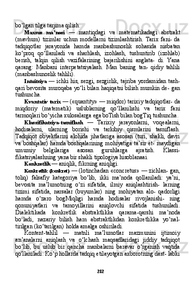 282bo‘lgan tilga tarjima qilish.
Maxsus   ma’nosi   —   mantiqdagi   va   matematikadagi   abstrakt
(mavhum)   tizimlar   uchun   modellarni   tizimlashtirish.   Tarix   fani-   da
tadqiqotlar   jarayonida   hamda   manbashunoslik   sohasida   nis batan
ko‘proq   qo‘llaniladi   va   sharhlash,   izohlash,   tushuntirib   (izohlab)
berish,   talqin   qilish   vazifalarining   bajarilishini   anglata-   di.   Yana
qarang:   Manbani   interpetatsiyalash.   Man   baning   tan-   qidiy   tahlili
(manbashunoslik tahlili).
Intuitsiya   — ichki his, sezgi, sezgirlik, tajriba yordamidan tash-
qari bevosita muroqaba yo‘li bilan haqiqatni bilish mumkin de- gan
tushuncha.
Kvantativ tarix  — («quantity» — miqdor) tarixiy tadqiqotlar- da
miqdoriy   (matematik)   uslublarning   qo‘llanilishi   va   tarix   fani
tarmoqlari bo‘yicha xulosalarga ega boTish bilan bogTiq tu shuncha.
Klassifikatsiya-tasniflash   —   Tarixiy   jarayonlarni,   voqealarni,
hodisalarni,   ularning   borishi   va   tarkibiy   qismlarini   tasniflash.
Tadqiqot   obyektlarini   alohida   jihatlariga   asosan   (turi,   shakli,   davri
va boshqalar) hamda boshqalarining  mohiyatiga ta’sir et- maydigan
umumiy   belgilariga   asosan   guruhlarga   ajratish.   Klassi-
fikatsiyalashning yana bir shakli tipologiya hisoblanaai.
Konkretlik  — aniqlik, fikrning aniqligi.
Konkretlik (konkret)   — (lotinchadan «concretus» — zichlan- gan,
toliq)   falsafiy   kategoriya   bo‘lib,   ikki   ma’noda   qollaniladi:   ya’ni,
bevosita   ma’lumotning   o‘zi   sifatida,   ilmiy   aniqlashtirish-   larning
tizimi   sifatida,   narsalar   (buyumlar)   ning   mohiyatan   alo-   qadorligi
hamda   o‘zaro   bogMiqligi   hamda   hodisalar   rivojlanishi-   ning
qonuniyatlari   va   tamoyillarini   aniqlovchi   sifatida   tushuniladi.
Dialektikada   konkretlik   abstraktlikka   qarama-qarshi   ma’noda
bo £
ladi,   nazariy   bilish   ham   abstraktlikdan   konkretlikka   yo‘nal-
tirilgan (ko‘tarilgan) holda amalga oshiriladi.
Kontent-tahlil   —   matnli   ma’lumotlar   mazmunini   ijtimoiy
an’analarni   aniqlash   va   o‘lchash   maqsadlaridagi   jiddiy   tadqiqot
bo‘lib,   bu   uslub   bir   qancha   manbalarni   baravar   o‘rganish   vaqtida
qo'llaniladi. Ko‘p hollarda tadqiq etilayotgan axborotning dast- labki 