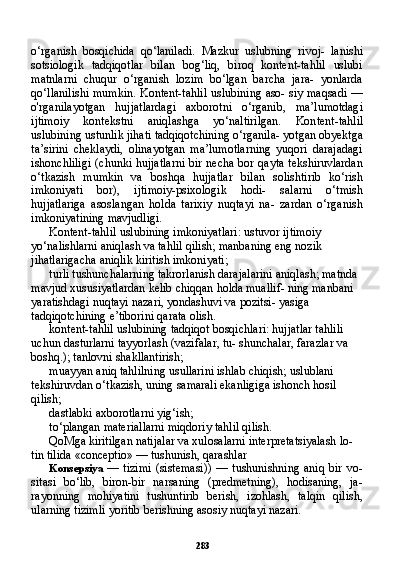 283o‘rganish   bosqichida   qo‘laniladi.   Mazkur   uslubning   rivoj-   lanishi
sotsiologik   tadqiqotlar   bilan   bog‘liq,   biroq   kontent-tahlil   uslubi
matnlarni   chuqur   o‘rganish   lozim   bo‘lgan   barcha   jara-   yonlarda
qo‘llanilishi mumkin. Kontent-tahlil uslubining aso- siy maqsadi —
o'rganilayotgan   hujjatlardagi   axborotni   o‘rganib,   ma’lumotdagi
ijtimoiy   kontekstni   aniqlashga   yo‘naltirilgan.   Kon tent-tahlil
uslubining ustunlik jihati tadqiqotchining o‘rganila- yotgan obyektga
ta’sirini   cheklaydi,   olinayotgan   ma’lumotlarning   yuqori   darajadagi
ishonchliligi  (chunki hujjatlarni bir necha bor qayta tekshiruvlardan
o‘tkazish   mumkin   va   boshqa   hujjatlar   bi lan   solishtirib   ko‘rish
imkoniyati   bor),   ijtimoiy-psixologik   hodi-   salarni   o‘tmish
hujjatlariga   asoslangan   holda   tarixiy   nuqtayi   na-   zardan   o‘rganish
imkoniyatining mavjudligi.
Kontent-tahlil uslubining imkoniyatlari: ustuvor ijtimoiy 
yo‘nalishlarni aniqlash va tahlil qilish; manbaning eng nozik 
jihatlarigacha aniqlik kiritish imkoni yati;
turli tushunchalarning takrorlanish darajalarini aniqlash; matnda 
mavjud xususiyatlardan kelib chiqqan holda muallif- ning manbani 
yaratishdagi nuqtayi nazari, yondashuvi va pozitsi- yasiga 
tadqiqotchining e’tiborini qarata olish.
kontent-tahlil uslubining tadqiqot bosqichlari: hujjatlar tahlili 
uchun dasturlarni tayyorlash (vazifalar, tu- shunchalar, farazlar va 
boshq.); tanlovni shakllantirish;
muayyan aniq tahlilning usullarini ishlab chiqish; uslublani 
tekshiruvdan o‘tkazish, uning samarali ekanligiga ishonch hosil 
qilish;
dastlabki axborotlarni yig‘ish;
to‘plangan materiallarni miqdoriy tahlil qilish.
QoMga kiritilgan natijalar va xulosalarni interpretatsiyalash lo- 
tin tilida «conceptio» — tushunish, qarashlar
Konsepsiya   —  tizimi   (sistemasi))   —   tushunishning  aniq   bir   vo-
sitasi   bo‘lib,   biron-bir   narsaning   (predmetning),   hodisaning,   ja-
rayonning   mohiyatini   tushuntirib   berish,   izohlash,   talqin   qilish,
ularning tizimli yoritib berishning asosiy nuqtayi nazari.