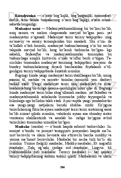 284Korrelyatsion   —   o‘zaro   bog‘liqlik,   bog‘langanlik,   munosabat-
dorlik;   tarix   fanida   voqealarning   o‘zaro   bog‘liqligi,   o'zaro   muno-
sabatda boiganligi.
Madaniyat   tarixi   —   Madaniyatshunoslikning   bir   bo‘limi   bo‘lib,
aniq   zamon   va   makon   chegarasida   mavjud   bo‘lgan   jami-   yat
madaniyatini   o‘rganadi.   Madaniyat   tarixi   tarixiy   tadqiqotlar-   ning
an’anaviy   va   asosiy   tarmoqlaridan   biri   sanaladi.   Shu   o‘rin-   da
ta’kidlab   o‘tish   lozimki,   madaniyat   tushunchasining   o‘zi   bir   necha
talqinda   mavjud   bo‘lib,   keng   ko‘lamli   tushuncha   bo‘lgan-   ligi
sababli,   faylasuflar   va   madaniyatshunoslar   tomonidan   bu
tushunchaga   aniqlik   kirituvchi   o‘nlab   ta’riflar   berib   o‘tilgan.   Ta-
rixchilar   tomonidan   madaniyat   tarixining   tadqiqotlari   jarayoni-   da
bunday   tushunchalarning   deyarli   barchasidan   foydalanib   o‘tiI-
ganligini tarixiy tadqiqotlarda kuzatish mumkin.
Bugungi kunda yangi madaniyat tarixi shakllangan bo‘lib, uning
asosini   til,   matnlar   va   narrativ   tizimlar   (semiotik   yon-   dashuv)
tashkil   etadi.   Yangi   madaniyat   tarixi   xalq   madaniyati   va   elitar
madaniyatning bir-biriga qarama-qarshiligini inkor qila- di. Bugungi
kunda madaniyat  tarixi  bilan shug‘ullanish madani-  yat falsafasi va
madaniyatshunoslik   sohalarida   birmuncha   jiddiy   tayyorgarlik   va
bilimlarga ega bo'lishni talab etadi. Ayni vaqtda yangi yondashuvlar
esa   yangi-yangi   natijalarni   berishi   shubha-   sizdir.   Ko‘pgina
tarixchilarning fikricha aynan madaniyat tarixi tarixi sintezning asosi
bo‘lib   xizmat   qilishi   mumkin,   vaholanki   aynan   ana   shunday   sintez
vositasini   shakllantirish   va   asoslab   be-   rishga   ko‘pgina   avlod
tarixchilari tomonidan urinishlar bo‘lgan.
Manbalar   (manba)   —   o‘tmish   haqida   axborot   tashuvchilar.   In-
soniyat   o‘tmishi   va   jamiyat   taraqqiyoti   jarayonlari   haqida   ma’lu-
mot   beruvchi   va   ularni   bevosita   aks   ettiruvchi   barcha   moddiy   va
yozma   ma’lumot   beruvchilar.   Manbalar   bir   necha   turli   bo‘li-   shi
mumkin: Yozma (belgili) manbalar; Moddiy manbalar; Et- nografik
manbalar;   Xalq   og‘zaki   ijodiga   oid   manbalar;   Lingvis-   tik
(tilshunoslikka   oid)   manbalar.   Tarixiy   manbalar   —   har   qanday
tarixiy   tadqiqotlarning   asosini   tashkil   qiladi.   Manbalarsiz   va   ularni 