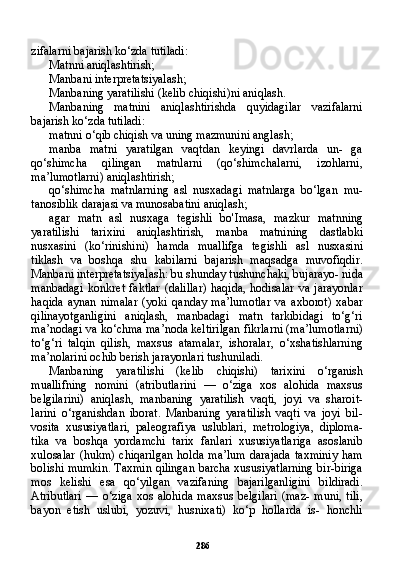 286zifalarni bajarish ko‘zda tutiladi:
Matnni aniqlashtirish;
Manbani interpretatsiyalash;
Manbaning yaratilishi (kelib chiqishi)ni aniqlash.
Manbaning   matnini   aniqlashtirishda   quyidagilar   vazifalarni
bajarish ko‘zda tutiladi:
matnni o‘qib chiqish va uning mazmunini anglash;
manba   matni   yaratilgan   vaqtdan   keyingi   davrlarda   un-   ga
qo‘shimcha   qilingan   matnlarni   (qo‘shimchalarni,   izohlarni,
ma’lumotlarni) aniqlashtirish;
qo‘shimcha   matnlarning   asl   nusxadagi   matnlarga   bo‘lgan   mu-
tanosiblik darajasi va munosabatini aniqlash;
agar   matn   asl   nusxaga   tegishli   bo'Imasa,   mazkur   matnning
yaratilishi   tarixini   aniqlashtirish,   manba   matnining   dastlabki
nusxasini   (ko‘rinishini)   hamda   muallifga   tegishli   asl   nusxasini
tiklash   va   boshqa   shu   kabilarni   bajarish   maqsadga   muvofiqdir.
Manbani interpretatsiyalash: bu shunday tushunchaki, bujarayo- nida
manbadagi   konkret   faktlar   (dalillar)   haqida,   hodisalar   va   jarayonlar
haqida   aynan   nimalar   (yoki   qanday   ma’lumotlar   va   axborot)   xabar
qilinayotganligini   aniqlash,   manbadagi   matn   tarkibidagi   to‘g‘ri
ma’nodagi va ko‘chma ma’noda keltirilgan fikrlarni (ma’lumotlarni)
to‘g‘ri   talqin   qilish,   maxsus   atamalar,   ishoralar,   o‘xshatishlarning
ma’nolarini ochib berish jarayonlari tushuniladi.
Manbaning   yaratilishi   (kelib   chiqishi)   tarixini   o‘rganish
muallifning   nomini   (atributlarini   —   o‘ziga   xos   alohida   maxsus
belgilarini)   aniqlash,   manbaning   yaratilish   vaqti,   joyi   va   sharoit-
larini   o‘rganishdan   iborat.   Manbaning   yaratilish   vaqti   va   joyi   bil-
vosita   xususiyatlari,   paleografiya   uslublari,   metrologiya,   diploma-
tika   va   boshqa   yordamchi   tarix   fanlari   xususiyatlariga   asoslanib
xulosalar   (hukm)   chiqarilgan   holda   ma’lum   darajada   taxminiy   ham
bolishi mumkin. Taxmin qilingan barcha xususiyatlarning bir-biriga
mos   kelishi   esa   qo‘yilgan   vazifaning   bajarilganligini   bildiradi.
Atributlari   —  o‘ziga   xos   alohida   maxsus   belgilari   (maz-   muni,   tili,
bayon   etish   uslubi,   yozuvi,   husnixati)   ko‘p   hollarda   is-   honchli 