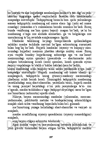 287bo‘lmaydi va ular hujjatlarga asoslanilgan holda o‘z tas- dig‘ini yoki
isbotini   topguniga   qadar   vaqtinchalik   farazlar   deb   hisoblanishi
maqsadga muvofiqdir. Tadqiqotning birinchi bos- qichi yakunlariga
asosan   tadqiqotchi   manbaning   asl   nusxa   ekan-   ligi   (yoki   asl   nusxa
emasligi)  yuzasidan  o‘z  xulosalarini   berishi  mumkin  bo‘ladi.  Biroq
bunda   vazifaning   ma’lum   qismi   bajaril-   magan   bo‘ladi,   ya’ni   bu
manbaning   o‘ziga   xos   alohida   alomatlari-   ga   va   belgilariga   xos
unsurlarning to‘liq ravishda aniqlanmagan- ligidir.
Manbalar   tahlilining   keyingi   bosqichlarida   qollaniladigan
uslublar   manba   tarkibida   mavjud   bo‘lgan   axborotning   xususiyati
bilan   bog‘liq   bo‘ladi.   Hujjatli   manbalar   (siyosiy   va   huquqiy   maz-
mundagi   hujjatlar)   mazmun   jihatdan   isbotga   muhtoj   emas.   Bi roq
ayni   vaqtda   bunday   hujjatlarning   axborotga   ega   va   ma’lumot
mazmunidagi   ayrim   qismlari   (preambula   —   shartnomalar   yoki
xalqaro   bitimlarning   kirish   (izoh)   qismlari,   kirish   qismida   ay rim
tarixiy voqelalarga to‘xtalib o‘tishlar kabilar) ham bo‘ladiki,
ularni manbaning ichki tanqidiy  tahlil  uslubi yordamida o‘rga- nish
maqsadga   muvofiqdir.   Hujjatli   manbaning   asl   nusxa   ekanli-   gi
aniqlangach,   tadqiqotchi   uning   ijtimoiy-madaniy   mazmundagi
jihatlarini   ochib   berish   kerak.   Shuningdek   tadqiqotchi   manba ning
yaratilishidagi  aniq shart-sharoitlar,  yaratilishi  tarixi,  hujjat li manba
va   uning   jamiyat   hayotidagi   o‘rni   yoki   jarayonlarga   ta’si-   rini
o‘rganib, manba tarkibidan o‘ziga (tadqiqot obyektiga) zarur bo‘lgan
ma’lumotlarni (axborotni) ajratib oladi.
Hikoya,   bayon   mazmunidagi   manbalar   (yilnomalar,   memuar-
yodnomalar,   publitsistik   matnlar   va   boshqalar)ning   ishonchliligni
aniqlab olish uchta vazifaning bajarilishi bilan bel- gilanadi:
ma’lumotning   yuzaga   kelishidagi   shart-sharoitlar   va   vaziyat-   ni
aniqlash;
manba   muallifining   siyosiy   qarashlarini   (siyosiy   mansubligini)
aniqlash;
aniq bayon etilgan axborotni tekshirish.
Agar   manba   voqea   va   jarayonlarning   bevosita   ishtirokchisi   va
jonli   guvohi   tomonidan   bayon   etilgan   bo‘lsa,   tadqiqotchi   mazkur 