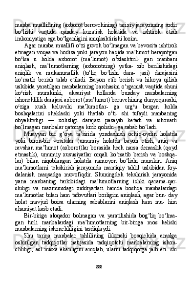 288manba muallifining (axborot beruvchining) tarixiy jarayonning sodir
bo‘lishi   vaqtida   qanday   kuzatish   holatida   va   ishtirok   etish
imkoniyatiga ega bo‘lganligini aniqlashtirishi lozim.
Agar manba muallifi o £
zi guvoh bo £
lmagan va bevosita ishti rok
etmagan voqea va hodisa yoki jarayon haqida ma’lumot berayotgan
bo £
lsa   u   holda   axborot   (ma’lumot)   o £
zlashtiril-   gan   manbani
aniqlash,   ma’lumotlarning   (axborotning)   yetka-   zib   berilishidagi
aniqlik   va   mukammallik   (to'liq   bo £
lishi   dara-   jasi)   darajasini
ko £
rsatib   berish   talab   etiladi.   Bayon   etib   berish   va   hikoya   qilish
uslubida yaratilgan manbalarning barchasini o‘rganish vaqtida shuni
ko £
rish   mumkinki,   aksariyat   hollarda   bunday   manbalarning
ishonchlilik darajasi axborot (ma’lumot) beruvchining dunyoqarashi,
o £
ziga   xush   keluvchi   ma’lumotlar-   ga   urg £
u   bergan   holda
boshqalarini   cheklashi   yoki   thetlab   o £
ti-   shi   tufayli   manbaning
obyektivligi   —   xolisligi   darajasi   pasayib   ketadi   va   ishonarli
bo‘lmagan manbalar qatoriga kirib qolishi- ga sabab bo‘ladi.
Muayyan   bir   g‘oya   ta’sirida   yondashish   ochiq-oydin   holatda
yoki   biron-bir   vositalar   (umumiy   holatda   bayon   etish,   aniq   va
ravshan   ma’lumot   (axborot)lar   borasida   hech   narsa   demaslik   (qayd
etmaslik),   umumiy   xususiyatlar   orqali   ko‘rsatib   berish   va   boshqa-
lar)   bilan   niqoblangan   holatda   namoyon   bo‘lishi   mumkin.   Aniq
ma’lumotlarni   tekshirish   jarayonida   mantiqiy   tahlil   uslubidan   foy-
dalanish   maqsadga   muvofiqdir.   Shuningdek   tekshirish   jarayonida
yana   manbaning   tarkibidagi   ma’lumotlarning   ichki   qarama-qar-
shiligi   va   mazmunidagi   ziddiyatlari   hamda   boshqa   manbalardagi
ma’lumotlar  bilan  ham tafovutlari  borligini  aniqlash, agar  bun- day
holat   mavjud   boisa   ularning   sabablarini   aniqlash   ham   mu-   him
ahamiyat kasb etadi.
Bir-biriga   aloqador   bolmagan   va   yaratilishida   bog‘liq   bo‘lma-
gan   turli   manbalardagi   ma’lumotlarning   bir-biriga   mos   kelishi
manbalarning ishonchliligini tasdiqlaydi.
Shu   tariqa   manbalar   tahlilining   ikkinchi   bosqichida   amalga
oshirilgan   tadqiqotlar   natijasida   tadqiqotchi   manbalarning   ishon-
chliligi,   asl   nusxa   ekanligini   aniqlab,   ularni   tadqiqotga   jalb   eti-   shi