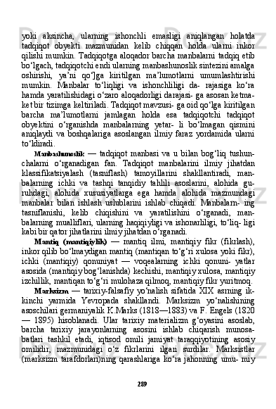 289yoki   aksincha,   ularning   ishonchli   emasligi   aniqlangan   ho latda
tadqiqot   obyekti   mazmunidan   kelib   chiqqan   holda   ularni   inkor
qilishi mumkin. Tadqiqotga aloqador barcha manbalarni tadqiq etib
bo‘lgach, tadqiqotchi endi ularning manbashunoslik sintezini amalga
oshirishi,   ya’ni   qo‘]ga   kiritilgan   ma’lumotlarni   umumlashtirishi
mumkin.   Manbalar   to‘liqligi   va   ishonchliligi   da-   rajasiga   ko‘ra
hamda yaratilishidagi o‘zaro aloqadorligi darajasi- ga asosan ketma-
ket bir tizimga keltiriladi. Tadqiqot mavzusi- ga oid qo‘lga kiritilgan
barcha   ma’lumotlarni   jamlagan   holda   esa   tadqiqotchi   tadqiqot
obyektini   o‘rganishda   manbalarning   yetar-   li   bo‘lmagan   qismini
aniqlaydi   va   boshqalariga   asoslangan   ilmiy   faraz   yordamida   ularni
to‘ldiradi.
Manbashunoslik   —   tadqiqot   manbasi   va   u   bilan   bog‘liq   tushun-
chalarni   o‘rganadigan   fan.   Tadqiqot   manbalarini   ilmiy   jihatdan
klassifikatsiyalash   (tasniflash)   tamoyillarini   shakllantiradi,   man-
balarning   ichki   va   tashqi   tanqidiy   tahlili   asoslarini,   alohida   gu-
ruhdagi,   alohida   xususiyatlarga   ega   hamda   alohida   mazmundagi
manbalar   bilan   ishlash   uslublarini   ishlab   chiqadi.   Manbalarn-   ing
tasniflanishi,   kelib   chiqishini   va   yaratilishini   o‘rganadi,   man-
balarning mualliflari, ularning haqiqiyligi va ishonarliligi, to‘liq- ligi
kabi bir qator jihatlarini ilmiy jihatdan o‘rganadi.
Mantiq   (mantiqiylik)   —   mantiq   ilmi,   mantiqiy   fikr   (fikrlash),
inkor qilib bo‘lmaydigan mantiq (mantiqan to‘g‘ri xulosa yoki fikr),
ichki   (mantiqiy)   qonuniyat   —   voqealarning   ichki   qonuni-   yatlar
asosida (mantiqiy bog‘lanishda) kechishi, mantiqiy xulo sa, mantiqiy
izchillik, mantiqan to‘g‘ri mulohaza qilmoq, manti qiy fikr yuritmoq.
Marksizm   —   tarixiy-falsafiy   yo‘nalish   sifatida   XIX   asrning   ik-
kinchi   yarmida   Yevropada   shakllandi.   Marksizm   yo‘nalishining
asoschilari germaniyalik K.Marks (1818—1883) va F. Engels (1820
—   1895)   hisoblanadi.   Ular   tarixiy   materializm   g‘oyasini   asoslab,
barcha   tarixiy   jarayonlarning   asosini   ishlab   chiqarish   munosa-
batlari   tashkil   etadi,   iqtisod   omili   jamiyat   taraqqiyotining   asosiy
omilidir,   mazmunidagi   o‘z   fikrlarini   ilgari   surdilar.   Marksistlar
(marksizm  tarafdorlari)ning  qarashlariga  ko‘ra  jahonning  umu- miy 