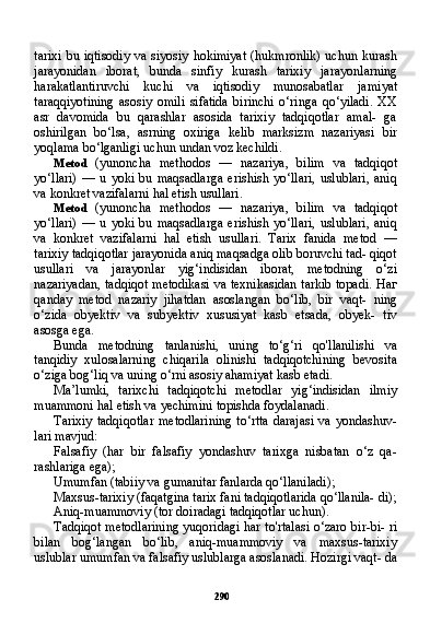 290tarixi  bu iqtisodiy  va siyosiy hokimiyat  (hukmronlik) uchun kurash
jarayonidan   iborat,   bunda   sinfiy   kurash   tarixiy   jarayon larning
harakatlantiruvchi   kuchi   va   iqtisodiy   munosabatlar   jami yat
taraqqiyotining   asosiy   omili   sifatida   birinchi   o‘ringa   qo‘yiladi.   XX
asr   davomida   bu   qarashlar   asosida   tarixiy   tadqiqotlar   amal-   ga
oshirilgan   bo‘lsa,   asrning   oxiriga   kelib   marksizm   nazariyasi   bir
yoqlama bo‘lganligi uchun undan voz kechildi.
Metod   (yunoncha   methodos   —   nazariya,   bilim   va   tadqiqot
yo‘llari)   —  u   yoki  bu   maqsadlarga   erishish  yo‘llari,   uslublari,   aniq
va konkret vazifalarni hal etish usullari.
Metod   (yunoncha   methodos   —   nazariya,   bilim   va   tadqiqot
yo‘llari)   —  u   yoki  bu   maqsadlarga   erishish  yo‘llari,   uslublari,   aniq
va   konkret   vazifalarni   hal   etish   usullari.   Tarix   fanida   metod   —
tarixiy tadqiqotlar jarayonida aniq maqsadga olib boruvchi tad- qiqot
usullari   va   jarayonlar   yig‘indisidan   iborat,   metodning   o‘zi
nazariyadan, tadqiqot metodikasi va texnikasidan tarkib topadi.   Наг
qanday   metod   nazariy   jihatdan   asoslangan   bo‘lib,   bir   vaqt-   ning
o‘zida   obyektiv   va   subyektiv   xususiyat   kasb   etsada,   obyek-   tiv
asosga ega.
Bunda   metodning   tanlanishi,   uning   to‘g‘ri   qo'llanilishi   va
tanqidiy   xulosalarning   chiqarila   olinishi   tadqiqotchining   bevosita
o‘ziga bog‘liq va uning o‘rni asosiy ahamiyat kasb etadi.
Ma’lumki,   tarixchi   tadqiqotchi   metodlar   yig‘indisidan   ilmiy
muammoni hal etish va yechimini topishda foydalanadi.
Tarixiy  tadqiqotlar  metodlarining  to‘rtta  darajasi  va  yondashuv-
lari mavjud:
Falsafiy   (har   bir   falsafiy   yondashuv   tarixga   nisbatan   o‘z   qa-
rashlariga ega);
Umumfan (tabiiy va gumanitar fanlarda qo‘llaniladi);
Maxsus-tarixiy (faqatgina tarix fani tadqiqotlarida qo‘llanila- di);
Aniq-muammoviy (tor doiradagi tadqiqotlar uchun).
Tadqiqot metodlarining yuqoridagi har to'rtalasi o‘zaro bir-bi- ri
bilan   bog‘langan   bo‘lib,   aniq-muammoviy   va   maxsus-tarixiy
uslublar umumfan va falsafiy uslublarga asoslanadi. Hozirgi vaqt- da 