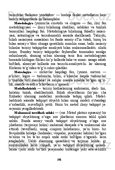 291tarixchilar   fanlararo   yondashuv   —   boshqa   fanlar   metodlarini   ham
tarixiy tadqiqotlarda qo‘llamoqdalar.
Metodologiya   (yunoncha   «metod»   va   «logos»   —   fan,   ilm)   fan
metodologiyasi   —   ilmiy   bilishning   shakllari,   uslublari   va   tuzilish
tamoyillari   haqidagi   fan.   Metodologiya   bilishning   falsafiy   nazari-
yasi,   sotsiologiya   va   tarixshunoslik   asosida   shakllanadi.   Tabiiyki,
bilish   nazariyasi   masalalari   bu   fanda   asosiy   oTin   tutadi,   biroq   bu
bilan   asosiy   e’tibor   shunga   qaratilishi   mumkin   emas,   balki   naza riy
bilimlar   tarixiy   tadqiqotlar   amaliyoti   bilan   mukammallashti-   rilishi
lozim.   Bunday   tarixiy   tadqiqotlar   faylasuflar   tomonidan   amalga
oshirilmaydi,   shuning   uchun   ularning   tarix   fani   metodo logiyasi
borasida bildirgan fikrlari ko‘p hollarda bahs va muno- zaraga sabab
boMadi,   aksariyat   hollarda   esa   tarixchi-amaliyotchi-   lar   ularning
fikrlarini to‘g‘ridan to‘g‘ri inkor qiladilar.
Metrologiya   —   olchovlar   haqidagi   fan,   (yunon.   metron   —
o‘lchov,   logos   —   tushuncha,   bilim;   o‘lchovlar   haqida   tushuncha)
o‘tmishda   turli   mamlakat   va   xalqlar   orasida   amalda   bo‘lgan   og‘ir-
lik, masofa va sath o‘lchovlarini o‘rganadi.
Modellashtirish   —   tarixiy   hodisalarning   andozasini,   shak-   lini,
holatini   tuzish,   shakllantirish.   Bilish   obyektlarini   (ko‘pin-   cha
fizikada)   ularning   modellari   yordamida   tadqiq   qilish.   Model -
lashtirish   asosida   tadqiqot   obyekti   bilan   uning   modeli   o'rtasidagi
o‘xshashlik,   muvofiqlik   yotdi.   Hozir   bu   metod   ilmiy   tadqiqot   ja-
rayonini yengillashtiradi.
Mukammal tavsiflash uslubi   — (rus. Metod plotnix opisaniy) bir
tadqiqot   obyektining   o‘ziga   xos   jihatlarini   sinxron   tahlil   qi lish
uslubi.   Bunda   asosiy   vazifa   tadqiqot   obyektining   o‘ziga   xos
jihatlarini  (tarjimayi  holini)  maksimal   darajada  o‘ta   mukammal   aks
ettirish   (tavsiflash),   uning   «inqiroz   holatlarini»,   ya’ni   biror-   bir
favqulodda holatga (hodisalar, voqealar, jarayonlar  kabilar)  bo‘lgan
ta’sirini   va   bu   ta’sir   orqali   unda   sodir   boMgan   o‘zgarish-   larni
aniqlashdir.   Uslub   shaxsning   qarashlari   va   tarjimai   holida-   gi
sinxronlikdan   kelib   chiqadi,   ya’ni   tadqiqot   obyektining   qarash-
larida   (yoki   sodir   bo‘lish   jarayonida)   birdaniga   yoki   asta-sekinlik 