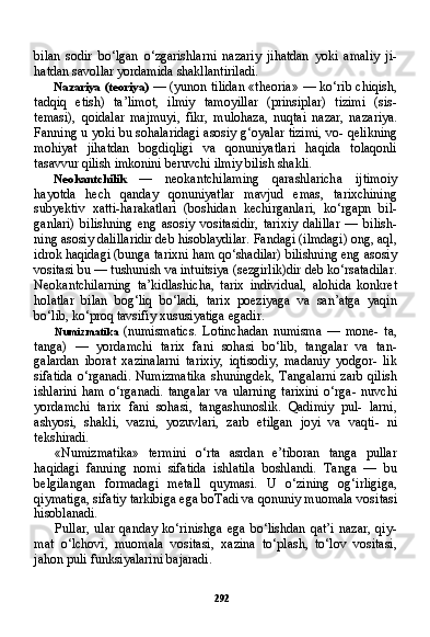 292bilan   sodir   bo‘lgan   o‘zgarishlarni   nazariy   jihatdan   yoki   amaliy   ji-
hatdan savollar yordamida shakllantiriladi.
Nazariya (teoriya)   — (yunon tilidan «theoria» — ko‘rib chiqish,
tadqiq   etish)   ta’limot,   ilmiy   tamoyillar   (prinsiplar)   tizimi   (sis-
temasi),   qoidalar   majmuyi,   fikr,   mulohaza,   nuqtai   nazar,   naza riya.
Fanning u yoki bu sohalaridagi asosiy g‘oyalar tizimi, vo- qelikning
mohiyat   jihatdan   bogdiqligi   va   qonuniyatlari   haqida   tolaqonli
tasavvur qilish imkonini beruvchi ilmiy bilish shakli.
Neokantchilik   —   neokantchilaming   qarashlaricha   ijtimoiy
hayotda   hech   qanday   qonuniyatlar   mavjud   emas,   tarixchining
subyektiv   xatti-harakatlari   (boshidan   kechirganlari,   ko‘rgapn   bil-
ganlari)   bilishning   eng   asosiy   vositasidir,   tarixiy   dalillar   —   bilish-
ning asosiy dalillaridir deb hisoblaydilar. Fandagi (ilmdagi) ong, aql,
idrok haqidagi (bunga tarixni ham qo‘shadilar) bilishning eng asosiy
vositasi bu — tushunish va intuitsiya (sezgirlik)dir deb ko‘rsatadilar.
Neokantchilarning   ta’kidlashicha,   tarix   individual,   alohida   konkret
holatlar   bilan   bog‘liq   bo‘ladi,   tarix   poeziyaga   va   san’atga   yaqin
bo‘lib, ko‘proq tavsifiy xususiyatiga egadir.
Numizmatika   (numismatics.   Lotinchadan   numisma   —   mone-   ta,
tanga)   —   yordamchi   tarix   fani   sohasi   bo‘lib,   tangalar   va   tan-
galardan   iborat   xazinalarni   tarixiy,   iqtisodiy,   madaniy   yodgor-   lik
sifatida o‘rganadi. Numizmatika  shuningdek, Tangalarni  zarb qilish
ishlarini   ham   o‘rganadi.   tangalar   va   ularning   tarixini   o‘rga-   nuvchi
yordamchi   tarix   fani   sohasi,   tangashunoslik.   Qadimiy   pul-   larni,
ashyosi,   shakli,   vazni,   yozuvlari,   zarb   etilgan   joyi   va   vaqti-   ni
tekshiradi.
«Numizmatika»   termini   o‘rta   asrdan   e’tiboran   tanga   pullar
haqidagi   fanning   nomi   sifatida   ishlatila   boshlandi.   Tanga   —   bu
belgilangan   formadagi   metall   quymasi.   U   o‘zining   og‘irligiga,
qiymatiga, sifatiy tarkibiga ega boTadi va qonuniy muomala vosi tasi
hisoblanadi.
Pullar,   ular   qanday   ko‘rinishga   ega   bo‘lishdan   qat’i   nazar,   qiy-
mat   o‘lchovi,   muomala   vositasi,   xazina   to‘plash,   to‘lov   vositasi,
jahon puli funksiyalarini bajaradi. 