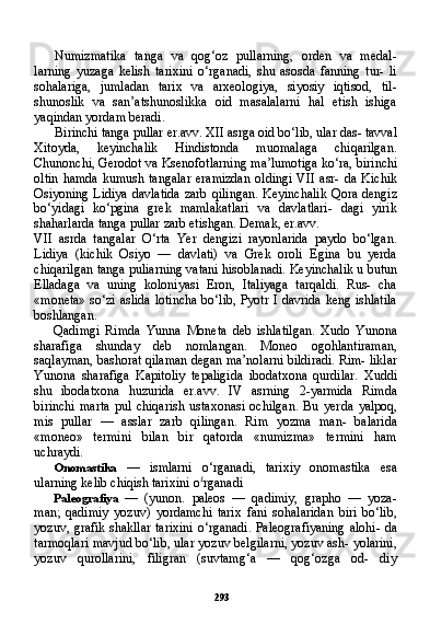 293Numizmatika   tanga   va   qog‘oz   pullarning,   orden   va   medal-
larning   yuzaga   kelish   tarixini   o‘rganadi,   shu   asosda   fanning   tur-   li
sohalariga,   jumladan   tarix   va   arxeologiya,   siyosiy   iqtisod,   til-
shunoslik   va   san’atshunoslikka   oid   masalalarni   hal   etish   ishiga
yaqindan yordam beradi.
Birinchi tanga pullar er.avv. XII asrga oid bo‘lib, ular das- tavval
Xitoyda,   keyinchalik   Hindistonda   muomalaga   chiqarilgan.
Chunonchi, Gerodot va Ksenofotlarning ma’lumotiga ko‘ra, bi rinchi
oltin   hamda   kumush  tangalar  eramizdan   oldingi   VII  asr-  da   Kichik
Osiyoning Lidiya  davlatida  zarb qilingan.  Keyinchalik  Qora dengiz
bo‘yidagi   ko‘pgina   grek   mamlakatlari   va   davlatlari-   dagi   yirik
shaharlarda tanga pullar zarb etishgan. Demak, er.avv.
VII   asrda   tangalar   O‘rta   Yer   dengizi   rayonlarida   paydo   bo‘lgan.
Lidiya   (kichik   Osiyo   —   davlati)   va   Grek   oroli   Egina   bu   yerda
chiqarilgan tanga puliarning vatani hisoblanadi. Keyinchalik u butun
Elladaga   va   uning   koloniyasi   Eron,   Italiyaga   tarqaldi.   Rus-   cha
«moneta» so‘zi aslida lotincha bo‘lib, Pyotr I davrida keng ishlatila
boshlangan.
Qadimgi   Rimda   Yunna   Moneta   deb   ishlatilgan.   Xudo   Yuno na
sharafiga   shunday   deb   nomlangan.   Moneo   ogohlantiraman,
saqlayman, bashorat qilaman degan ma’nolarni bildiradi. Rim- liklar
Yunona   sharafiga   Kapitoliy   tepaligida   ibodatxona   qurdilar.   Xuddi
shu   ibodatxona   huzurida   er.avv.   IV   asrning   2-yarmida   Rimda
birinchi   marta   pul   chiqarish   ustaxonasi   ochilgan.   Bu   yer da   yalpoq,
mis   pullar   —   asslar   zarb   qilingan.   Rim   yozma   man-   balarida
«moneo»   termini   bilan   bir   qatorda   «numizma»   termini   ham
uchraydi.
Onomastika   —   ismlarni   o‘rganadi,   tarixiy   onomastika   esa
ularning kelib chiqish tarixini o £
rganadi
Paleografiya   —   (yunon.   paleos   —   qadimiy,   grapho   —   yoza-
man;   qadimiy   yozuv)   yordamchi   tarix   fani   sohalaridan   biri   bo‘lib,
yozuv, grafik shakllar tarixini o‘rganadi. Paleografiyaning  alohi- da
tarmoqlari mavjud bo‘lib, ular yozuv belgilarni, yozuv ash- yolarini,
yozuv   qurollarini,   filigran   (suvtamg‘a   —   qog‘ozga   od-   diy 