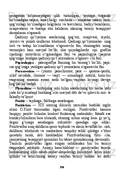 294qaraganda   ko'rinmaydigan   qilib   tushirilgan,   yoruqqa   tutganda
ko‘rinadigan raqam, surat, belgi: ruschada —  водяные   знаки )  larni,
qog‘ozdagi ko‘rinadigan belgilarni  va tasvirlarni,  badiiy  bezaklarni,
muqovalarni   va   boshqa   shu   kabilarni   ularning   tarixiy   taraqqiyot
darajalarini o'rganadi.
Qadimiy   qo‘lyozma   asarlarning   qog‘ozi,   muqovasi,   siyohi,
yozuvi  va  yozish usullarini  tekshiradi.   Qadimgi  qo‘lyozmalar-  ning
xati   va   tashqi   ko‘rinishlarini   o £
rganuvchi   fan,   shuningdek   uning
tarmoqlari   ham   mavjud   bo £
lib,   ular   quyidagilardir:   epi-   grafika
(qadimgi   yozuvlarni   o‘rganadigan   fan)   va   papirologiya   (papirus
qog £
oziga yozilgan qadimiy qo £
l yozmalami o £
rganuv- chi fan).
Papirologiya   -   paleograflya   fanining   bir   tarmog‘i   bo‘lib,   papi-
rus qog‘oziga yozilgan qadimiy qo‘l yozmalarni o'rganuvchi fan.
Paraxronizm   —   (yunon.   parachronos,   para   —   qarama-qarshi,
xilof   ravishda,   chronos   —   vaqt)   —   xronologik   xatolik,   biror-bir
voqeaning   sanasini   aynan   sodir   bo'lgan   vaqtdan   keyingi   davrga
bog‘lab ko‘rsatish.
Plyuralizm   — borliqning yoki bilim asoslarining bir necha yoki
juda ko‘p mustaqil boshlang‘ichi mavjud deb da’vo qiluvchi sox- ta
falsafiy ta’limot.
Pozitiv  ~ tajribaga, faktlarga asoslangan.
Pozitivizm   —   XIX   asrning   ikkinchi   yarmidan   boshlab   ingliz
olimi   O.Kont   tomonidan   ilgari   surilgan.   Pozitivistlar   hamma
haqiqiy,   pozitiv   bilimlar   konkret   fanlarning   mahsulidir,   falsafa   esa
bunday bilimlarni bera olmaydi, shuning uchun uning kera- gi yo‘q,
degan   g‘oyaga   asoslangan   subyektiv   qarashga   ega   edilar.
Pozitivistlar aniq dalillarni qaror toptirish va ularni tavsiflab be- rish,
dalillarni   tekshirish   va   manbalarni   tanqidiy   tahlil   qilishga   e’tibor
qaratishi   kerak,   deb   hisobladilar.   Pozitivistlarning   fikri-   cha,
jamiyatning taraqqiyot qonunlari bu tabiat qonunlarining davomidir.
Tarixchi   pozitivistlar   ilgari   surgan   uslublardan   biri   bu   tarixiy
taqqoslash   uslubidir.   Asosiy   kamchiliklari   —   pozitivistlar   tarixda
hodisalarning ichki sabab-oqibat aloqadorligi imkoniyat- larini inkor
qildilar   va   tarixchining   asosiy   vazifasi   tarixiy   hodisa-   lar   sodir 