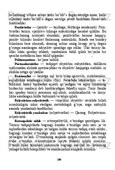 295bo'lishining  «Nima uchun sodir bo‘ldi?»  degan savolga emas, balki
«Qanday   sodir   bo‘ldi?»   degan   savolga   javob   berishdan   iborat   deb
hisobladilar.
Pozitivistlar   — (pozitiv — tajribaga, faktlarga asoslanish). Pozi -
tivistlar   tarixni   «pozitiv»   bilimga   aylantirishga   harakat   qildilar.   Bu
tushunchaning   mohiyati   shundaki,   pozitivistlar   hamma   haqiqiy,
pozitiv   bilimlar   konkret   fanlarning   mahsulidir,   falsafa   esa   bunday
bilimlarni   bera   olmaydi,   shuning   uchun   uning   keragi   yo‘q,   degan
g‘oyaga   asoslangan   subyektiv   qarashga   ega   edilar.   Ular   tarixiy   da-
lillar   bilan   qanday   ishlash,   manbalarni   tahlil   qilish   bo‘yicha   bir
qancha metodlarni ham taklif qilganlar. ,
Polisemantizm  - ko‘pma’nolilik.
Postmodernistlar   —   tadqiqot   obyektini   subyektdan,   dalillarni
uydirmadan alohida ajratmaydilar va obyektiv haqiqatga erishish- ni
shubha ostiga qo‘yadilar.
Ratsionalist   —   hayotga   aql   ko'zi   bilan   qarovchi,   mulohazakor,
aql-idrokka   asoslangan   hukm   (fikr).   Falsafada   ratsionalizm   —   ta-
fakkurni   hissiy   tajribadan   ajratib   qo‘yadigan   va   aqlni   bilishning
birdan-bir   manbayi   deb   hisoblaydigan   falsafiy   oqim.   Tarix   fanida
har   qanday   tarixiy   jarayonni   aql-idrok,   mulohazakorlik   va   ilmiy-
likka asoslangan holda tushunish va talqin qilish.
Relyativizm-relyativistik   —   voqelikni   obyektiv   ravishda   bilish
mumkinligini   inkor   etadigan   metodologik   g‘oya,   unga   nisbiylik
asosida yondashish tarafdorlari.
Relyativistik   yondashuv   (relyativistlar)  —  Qarang:   Relyativizm-
relyativistik
Retrospektiv   uslub   —   retrospektivlik,   o‘tmishga   qaratilgan-   lik.
Tarixiy   tadqiqotlarda   bugungi   kundan   o‘tmishga   yoki   nati-   ja   va
oqibatlardan  sabablarga  yo‘nalgan holda  tarixni  tadqiq  etish  uslubi;
bugungi   kundan   o‘tmishga   yoki   natija   va   oqibatlardan   sa bablarga
yo'nalgan  bo‘ladi.  O‘tmishning  saqlanib  qolgan element-  lari  orqali
o £
sha   o £
tmishni   rekonstruksiya   (qayta   tiklash)   qilishi   mumkin.
0 £
tmish   bilan   tanishish   jarayonida   bugungi   mavjud   ho-   latlarning
yuzaga kelishi bosqichlari va shakllanishini aniqlash mumkin. 