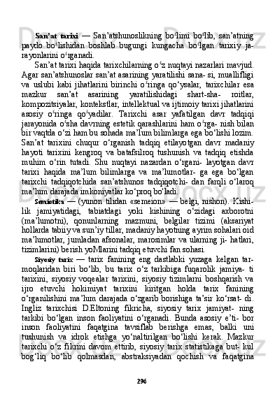 296San’at   tarixi   —   San’atshunoslikning   bo £
limi   bo £
lib,   san’atning
paydo   bo £
lishidan   boshlab   bugungi   kungacha   bo £
lgan   tarixiy   ja-
rayonlarini o £
rganadi.
San’at tarixi haqida tarixchilarning o £
z nuqtayi nazarlari mavjud.
Agar san’atshunoslar san’at asarining yaratilishi sana- si, muallifligi
va   uslubi   kabi   jihatlarini   birinchi   o £
ringa   qo‘ysalar,   tarixchilar   esa
mazkur   san’at   asarining   yaratilishidagi   shart-sha-   roitlar,
kompozitsiyalar, kontekstlar, intellektual va ijtimoiy tarixi jihatlarini
asosiy   o £
ringa   qo £
yadilar.   Tarixchi   asar   yafatilgan   davr   tadqiqi
jarayonida o £
sha davrning estetik qarashlarini ham o £
rga- nish bilan
bir vaqtda o‘zi ham bu sohada ma’lum bilimlarga ega bo‘lishi lozim.
San’at   tarixini   chuqur   o‘rganish   tadqiq   etilayotgan   davr   madaniy
hayoti   tarixini   kengroq   va   batafsilroq   tushunish   va   tadqiq   etishda
muhim   o‘rin   tutadi.   Shu   nuqtayi   nazardan   o‘rgani-   layotgan   davr
tarixi   haqida   ma’lum   bilimlarga   va   ma’lumotlar-   ga   ega   bo‘lgan
tarixchi   tadqiqotchida   san’atshunos   tadqiqotchi-   dan   farqli   o‘laroq
ma’lum darajada imkoniyatlar ko‘proq bo'ladi.
Semiotika   —  (yunon   tilidan   «semeion»   —   belgi,   nishon).   Kishi-
lik   jamiyatidagi,   tabiatdagi   yoki   kishining   o‘zidagi   axborotni
(ma’lumotni),   qonunlarning   mazmuni,   belgilar   tizimi   (aksariyat
hollarda tabiiy va sun’iy tillar, madaniy hayotning ayrim sohalari oid
ma’lumotlar, jumladan afsonalar, marosimlar va ularning ji- hatlari,
tizimlarini) berish yoMlarini tadqiq etuvchi fan sohasi.
Siyosiy   tarix   —   tarix   fanining   eng   dastlabki   yuzaga   kelgan   tar-
moqlaridan   biri   bo‘lib,   bu   tarix   o‘z   tarkibiga   fuqarolik   jamiya-   ti
tarixini,   siyosiy   voqealar   tarixini,   siyosiy   tizimlarni   boshqarish   va
ijro   etuvchi   hokimiyat   tarixini   kiritgan   holda   tarix   fanining
o‘rganilishini  ma’lum   darajada   o‘zgarib   borishiga  ta’sir   ko‘rsat-  di.
Ingliz   tarixchisi   D.Eltoning   fikricha,   siyosiy   tarix   jamiyat-   ning
tarkibi   bo‘lgan   inson   faoliyatini   o‘rganadi.   Bunda   asosiy   e’ti-   bor
inson   faoliyatini   faqatgina   tavsiflab   berishga   emas,   balki   uni
tushunish   va   idrok   etishga   yo‘naltirilgan   bo‘lishi   kerak.   Mazkur
tarixchi   o‘z   fikrini   davom   ettirib,   siyosiy   tarix   statistikaga   but-   kul
bog‘liq   bo‘lib   qolmasdan,   abstraksiyadan   qochish   va   faqatgi na 