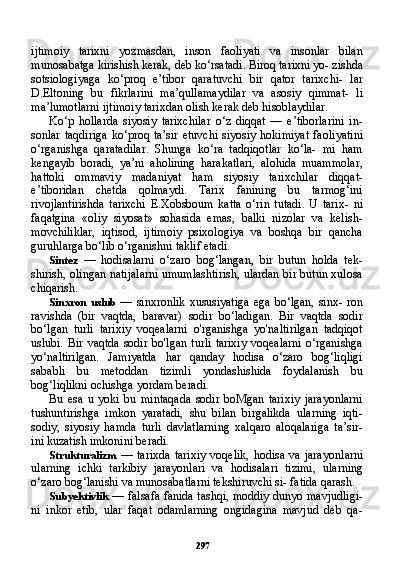 297ijtimoiy   tarixni   yozmasdan,   inson   faoliyati   va   insonlar   bilan
munosabatga kirishish kerak, deb ko‘rsatadi. Biroq tarixni yo- zishda
sotsiologiyaga   ko‘proq   e’tibor   qaratuvchi   bir   qator   tarixchi-   lar
D.Eltoning   bu   fikrlarini   ma’qullamaydilar   va   asosiy   qimmat-   li
ma’lumotlarni ijtimoiy tarixdan olish kerak deb hisoblaydilar.
Ko‘p   hollarda   siyosiy   tarixchilar   o‘z   diqqat   —   e’tiborlarini   in -
sonlar   taqdiriga   ko‘proq ta’sir  etuvchi   siyosiy  hokimiyat  faoli yatini
o‘rganishga   qaratadilar.   Shunga   ko‘ra   tadqiqotlar   ko‘la-   mi   ham
kengayib   boradi,   ya’ni   aholining   harakatlari,   alohida   muammolar,
hattoki   ommaviy   madaniyat   ham   siyosiy   tarixchilar   diqqat-
e’tiboridan   chetda   qolmaydi.   Tarix   fanining   bu   tarmog‘ini
rivojlantirishda   tarixchi   E.Xobsboum   katta   o‘rin   tutadi.   U   tarix-   ni
faqatgina   «oliy   siyosat»   sohasida   emas,   balki   nizolar   va   kelish-
movchiliklar,   iqtisod,   ijtimoiy   psixologiya   va   boshqa   bir   qancha
guruhlarga bo‘lib o‘rganishni taklif etadi.
Sintez   —   hodisalarni   o‘zaro   bog‘langan,   bir   butun   holda   tek-
shirish, olingan natijalarni umumlashtirish, ulardan bir butun xulosa
chiqarish.
Sinxron   uslub   —  sinxronlik  xususiyatiga  ega   bo‘lgan,  sinx-  ron
ravishda   (bir   vaqtda,   baravar)   sodir   bo‘ladigan.   Bir   vaqtda   sodir
bo‘lgan   turli   tarixiy   voqealarni   o'rganishga   yo'naltirilgan   tadqiqot
uslubi.   Bir  vaqtda   sodir   bo'lgan   turli   tarixiy   voqealarni   o‘rganishga
yo‘naltirilgan.   Jamiyatda   har   qanday   hodisa   o‘zaro   bog‘liqligi
sababli   bu   metoddan   tizimli   yondashishida   foydalanish   bu
bog‘liqlikni ochishga yordam beradi.
Bu   esa   u   yoki   bu   mintaqada   sodir   boMgan   tarixiy   jarayonlarni
tushuntirishga   imkon   yaratadi,   shu   bilan   birgalikda   ularning   iqti-
sodiy,   siyosiy   hamda   turli   davlatlarning   xalqaro   aloqalariga   ta’sir-
ini kuzatish imkonini beradi.
Strukturalizm   —  tarixda   tarixiy   voqelik,   hodisa   va   jarayon larni
ularning   ichki   tarkibiy   jarayonlari   va   hodisalari   tizimi,   ularning
o‘zaro bog‘lanishi va munosabatlarni tekshiruvchi si- fatida qarash.
Subyektivlik   — falsafa fanida tashqi, moddiy dunyo mavjudligi-
ni   inkor   etib,   ular   faqat   odamlarning   ongidagina   mavjud   deb   qa- 