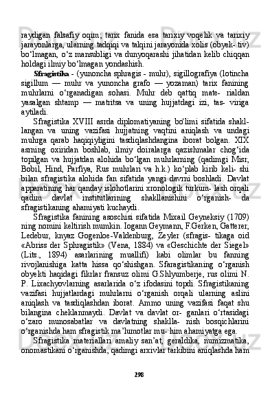 298raydigan   falsafiy   oqim;   tarix   fanida   esa   tarixiy   voqelik   va   tarixiy
jarayonlarga, ularning tadqiqi va talqini jarayonida xolis (obyek- tiv)
bo‘lmagan, o‘z mansubligi  va dunyoqarashi jihatidan  kelib chiqqan
holdagi ilmiy bo‘lmagan yondashish.
Sfragistika   - (yunoncha sphragis - muhr), sigillografiya (lotincha
sigillum   —   muhr   va   yunoncha   grafo   —   yozaman)   tarix   fanining
muhrlarni   o‘rganadigan   sohasi.   Muhr   deb   qattiq   mate-   rialdan
yasalgan   shtamp   —   matritsa   va   uning   hujjatdagi   izi,   tas-   viriga
aytiladi.
Sfragistika   XVIII   asrda   diplomatiyaning   bo'limi   sifatida   shakl-
langan   va   uning   vazifasi   hujjatning   vaqtini   aniqlash   va   undagi
muhrga   qarab   haqiqiyligini   tasdiqlashdangina   iborat   bolgan.   XIX
asrning   oxiridan   boshlab,   ilmiy   doiralarga   qazishmalar   chog‘ida
topilgan   va   hujjatdan   alohida   bo‘lgan   muhrlarning   (qadimgi   Misr,
Bobil,   Hind,   Parfiya,   Rus   muhrlari   va   h.k.)   ko‘plab   kirib   keli-   shi
bilan   sfragistika   alohida   fan   sifatida   yangi   davrni   boshladi.   Davlat
apparatining har qanday islohotlarini xronologik turkum- lash orqali
qadim   davlat   institutlarining   shakllanishini   o‘rganish-   da
sfragistikaning ahamiyati kuchaydi.
Sfragistika   fanining   asoschisi   sifatida   Mixail   Geyneksiy   (1709)
ning nomini keltirish mumkin. Iogann Geymann, F.Gerken, Gatterer,
Ledebur,   knyaz   Gogenloe-Valdenburg,   Zeyler   (sfragis-   tikaga   oid
«Abriss   der   Sphragistik»   (Vena,   1884)   va   «Geschichte   der   Siegel»
(Lits.,   1894)   asarlarining   muallifi)   kabi   olimlar   bu   fanning
rivojlanishiga   katta   hissa   qo‘shishgan.   Sfaragistikaning   o‘rganish
obyekti   haqidagi   fikrlar   fransuz   olimi   G.Shlyumberje,   rus   olimi   N.
P.   Lixachyovlarning   asarlarida   o‘z   ifodasini   topdi.   Sfragistikaning
vazifasi   hujjatlardagi   muhrlarni   o‘rganish   orqa li   ularning   aslini
aniqlash   va   tasdiqlashdan   iborat.   Ammo   uning   vazifasi   faqat   shu
bilangina   cheklanmaydi.   Davlat   va   davlat   or-   ganlari   o‘rtasidagi
o‘zaro   munosabatlar   va   davlatning   shaklla-   nish   bosqichlarini
o‘rganishda ham sfragistik ma’lumotlar mu- him ahamiyatga ega.
Sfragistika   materiallari   amaliy   san’at,   geraldika,   numizmatika,
onomastikani o‘rganishda, qadimgi arxivlar tarkibini aniqlashda ham 