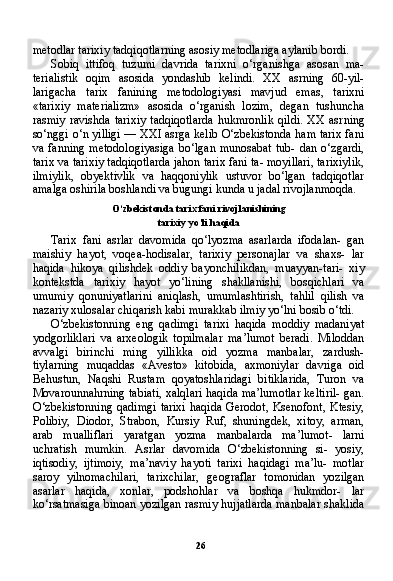 26metodlar tarixiy tadqiqotlarning asosiy metodlariga aylanib bordi.
Sobiq   ittifoq   tuzumi   davrida   tarixni   o‘rganishga   asosan   ma-
terialistik   oqim   asosida   yondashib   kelindi.   XX   asrning   60-yil-
larigacha   tarix   fanining   metodologiyasi   mavjud   emas,   tarixni
«tarixiy   materializm»   asosida   o‘rganish   lozim,   degan   tushuncha
rasmiy  ravishda   tarixiy  tadqiqotlarda  hukmronlik  qildi.  XX   asr ning
so‘nggi o‘n yilligi — XXI asrga kelib O‘zbekistonda ham tarix fani
va  fanning   metodologiyasiga   bo‘lgan  munosabat  tub-  dan   o‘zgardi,
tarix va tarixiy tadqiqotlarda jahon tarix fani ta- moyillari, tarixiylik,
ilmiylik,   obyektivlik   va   haqqoniylik   ustuvor   bo‘lgan   tadqiqotlar
amalga oshirila boshlandi va bugungi kunda u jadal rivojlanmoqda.
O‘zbekistonda tarix fani rivojlanishining
tarixiy yo‘li haqida
Tarix   fani   asrlar   davomida   qo‘lyozma   asarlarda   ifodalan-   gan
maishiy   hayot,   voqea-hodisalar,   tarixiy   personajlar   va   shaxs-   lar
haqida   hikoya   qilishdek   oddiy   bayonchilikdan,   muayyan-tari-   xiy
kontekstda   tarixiy   hayot   yo‘lining   shakllanishi,   bosqichlari   va
umumiy   qonuniyatlarini   aniqlash,   umumlashtirish,   tahlil   qilish   va
nazariy xulosalar chiqarish kabi murakkab ilmiy yo‘lni bosib o‘tdi.
O‘zbekistonning   eng   qadimgi   tarixi   haqida   moddiy   madaniyat
yodgorliklari   va   arxeologik   topilmalar   ma’lumot   beradi.   Miloddan
avvalgi   birinchi   ming   yillikka   oid   yozma   manbalar,   zardush-
tiylarning   muqaddas   «Avesto»   kitobida,   axmoniylar   davriga   oid
Behustun,   Naqshi   Rustam   qoyatoshlaridagi   bitiklarida,   Turon   va
Movarounnahrning tabiati, xalqlari haqida ma’lumotlar keltiril- gan.
O‘zbekistonning  qadimgi   tarixi   haqida  Gerodot,  Ksenofont,  Ktesiy,
Polibiy,   Diodor,   Strabon,   Kursiy   Ruf,   shuningdek,   xitoy,   arman,
arab   mualliflari   yaratgan   yozma   manbalarda   ma’lumot-   larni
uchratish   mumkin.   Asrlar   davomida   O‘zbekistonning   si-   yosiy,
iqtisodiy,   ijtimoiy,   ma’naviy   hayoti   tarixi   haqidagi   ma’lu-   motlar
saroy   yilnomachilari,   tarixchilar,   geograflar   tomonidan   yozilgan
asarlar   haqida,   xonlar,   podshohlar   va   boshqa   hukmdor-   lar
ko‘rsatmasiga binoan yozilgan rasmiy hujjatlarda manbalar shaklida 