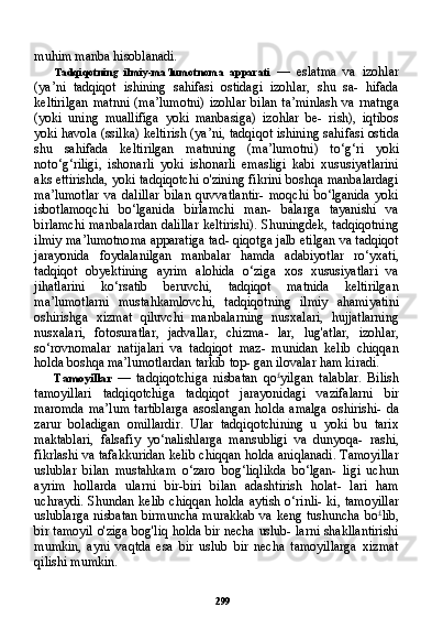 299muhim manba hisoblanadi.
Tadqiqotning   ilmiy-ma’lumotnoma   apparati   —   eslatma   va   izohlar
(ya’ni   tadqiqot   ishining   sahifasi   ostidagi   izohlar,   shu   sa-   hifada
keltirilgan   matnni  (ma’lumotni)  izohlar  bilan  ta’minlash   va  rnatnga
(yoki   uning   muallifiga   yoki   manbasiga)   izohlar   be-   rish),   iqtibos
yoki havola (ssilka) keltirish (ya’ni, tadqiqot ishi ning sahifasi ostida
shu   sahifada   keltirilgan   matnning   (ma’lumot ni)   to‘g‘ri   yoki
noto‘g‘riligi,   ishonarli   yoki   ishonarli   emasligi   kabi   xususiyatlarini
aks ettirishda, yoki tadqiqotchi o'zining fikrini boshqa manbalardagi
ma’lumotlar   va   dalillar   bilan   quvvatlantir-   moqchi   bo‘lganida   yoki
isbotlamoqchi   bo‘lganida   birlamchi   man-   balarga   tayanishi   va
birlamchi manbalardan dalillar keltirishi). Shuningdek, tadqiqotning
ilmiy ma’lumotnoma apparatiga tad- qiqotga jalb etilgan va tadqiqot
jarayonida   foydalanilgan   manbalar   hamda   adabiyotlar   ro‘yxati,
tadqiqot   obyektining   ayrim   alohida   o‘ziga   xos   xususiyatlari   va
jihatlarini   ko‘rsatib   beruvchi,   tadqiqot   matnida   keltirilgan
ma’lumotlarni   mustahkamlovchi,   tadqiqot ning   ilmiy   ahamiyatini
oshirishga   xizmat   qiluvchi   manbalarning   nusxalari,   hujjatlarning
nusxalari,   fotosuratlar,   jadvallar,   chizma-   lar,   lug'atlar,   izohlar,
so‘rovnomalar   natijalari   va   tadqiqot   maz-   munidan   kelib   chiqqan
holda boshqa ma’lumotlardan tarkib top- gan ilovalar ham kiradi.
Tamoyillar   —   tadqiqotchiga   nisbatan   qo £
yilgan   talablar.   Bilish
tamoyillari   tadqiqotchiga   tadqiqot   jarayonidagi   vazifalarni   bir
maromda  ma’lum  tartiblarga  asoslangan  holda amalga  oshirishi-  da
zarur   boladigan   omillardir.   Ular   tadqiqotchining   u   yoki   bu   tarix
maktablari,   falsafiy   yo‘nalishlarga   mansubligi   va   dunyoqa-   rashi,
fikrlashi va tafakkuridan kelib chiqqan holda aniqlanadi. Tamoyillar
uslublar   bilan   mustahkam   o‘zaro   bog‘liqlikda   bo‘lgan-   ligi   uchun
ayrim   hollarda   ularni   bir-biri   bilan   adashtirish   holat-   lari   ham
uchraydi. Shundan kelib chiqqan holda aytish o‘rinli- ki, tamoyillar
uslublarga  nisbatan birmuncha  murakkab va keng tushuncha bo £
lib,
bir tamoyil o'ziga bog'liq holda bir necha uslub- larni shakllantirishi
mumkin,   ayni   vaqtda   esa   bir   uslub   bir   necha   tamoyillarga   xizmat
qilishi mumkin. 