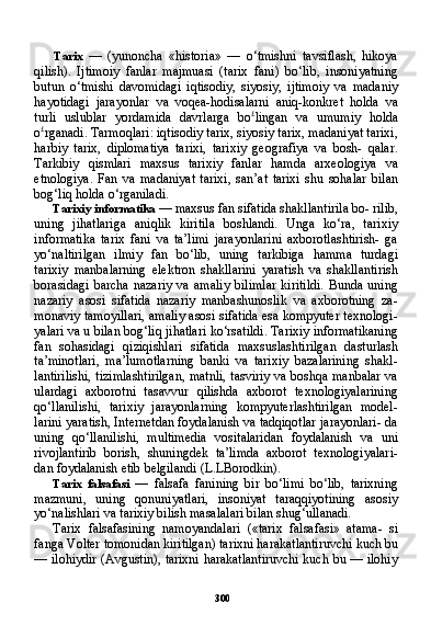 300Tarix   —   (yunoncha   «historia»   —   o‘tmishni   tavsiflash,   hikoya
qilish).   Ijtimoiy   fanlar   majmuasi   (tarix   fani)   bo‘lib,   insoniyatning
butun   o‘tmishi   davomidagi   iqtisodiy,   siyosiy,   ijtimoiy   va   madaniy
hayotidagi   jarayonlar   va   voqea-hodisalarni   aniq-konkret   holda   va
turli   uslublar   yordamida   davrlarga   bo £
lingan   va   umumiy   hol da
o £
rganadi. Tarmoqlari: iqtisodiy tarix, siyosiy tarix, madaniyat tarixi,
harbiy   tarix,   diplomatiya   tarixi,   tarixiy   geografiya   va   bosh-   qalar.
Tarkibiy   qismlari   maxsus   tarixiy   fanlar   hamda   arxeologiya   va
etnologiya.   Fan   va   madaniyat   tarixi,   san’at   tarixi   shu   sohalar   bilan
bog‘liq holda o‘rganiladi.
Tarixiy informatika  — maxsus fan sifatida shakllantirila bo- rilib,
uning   jihatlariga   aniqlik   kiritila   boshlandi.   Unga   ko‘ra,   tari xiy
informatika   tarix   fani   va   ta’limi   jarayonlarini   axborotlashtirish-   ga
yo‘naltirilgan   ilmiy   fan   bo‘lib,   uning   tarkibiga   hamma   turdagi
tarixiy   manbalarning   elektron   shakllarini   yaratish   va   shakllantirish
borasidagi   barcha   nazariy   va   amaliy   bilimlar   kiritildi.   Bunda  uning
nazariy   asosi   sifatida   nazariy   manbashunoslik   va   axborotning   za-
monaviy tamoyillari, amaliy asosi sifatida esa kompyuter texnologi-
yalari va u bilan bog‘liq jihatlari ko‘rsatildi. Tarixiy informatikaning
fan   sohasidagi   qiziqishlari   sifatida   maxsuslashtirilgan   dasturlash
ta’minotlari,   ma’lumotlarning   banki   va   tarixiy   bazalarining   shakl-
lantirilishi, tizimlashtirilgan, matnli, tasviriy va boshqa manbalar va
ulardagi   axborotni   tasavvur   qilishda   axborot   texnologiyalarining
qo‘llanilishi,   tarixiy   jarayonlarning   kompyuterlashtirilgan   model-
larini yaratish, Internetdan foydalanish va tadqiqotlar jarayonlari- da
uning   qo‘llanilishi,   multimedia   vositalaridan   foydalanish   va   uni
rivojlantirib   borish,   shuningdek   ta’limda   axborot   texnologiyalari-
dan foydalanish etib belgilandi (L.LBorodkin).
Tarix   falsafasi   —   falsafa   fanining   bir   bo‘limi   bo‘lib,   tarixning
mazmuni,   uning   qonuniyatlari,   insoniyat   taraqqiyotining   asosiy
yo‘nalishlari va tarixiy bilish masalalari bilan shug‘ullanadi.
Tarix   falsafasining   namoyandalari   («tarix   falsafasi»   atama-   si
fanga Volter tomonidan kiritilgan) tarixni harakatlantiruvchi kuch bu
— ilohiydir (Avgustin), tarixni harakatlantiruvchi kuch bu — ilohiy 