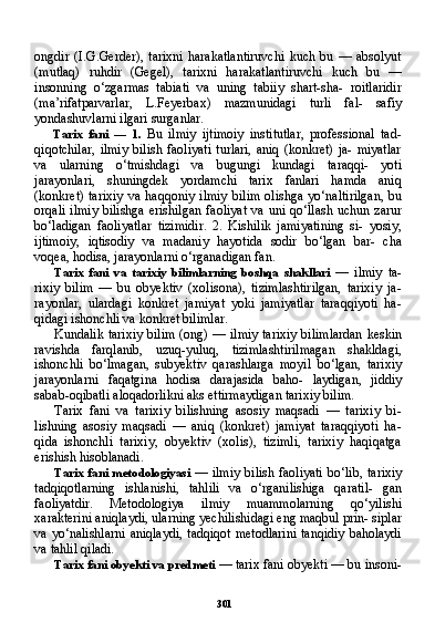 301ongdir   (I.G.Gerder),   tarixni   harakatlantiruvchi   kuch   bu   —   absolyut
(mutlaq)   ruhdir   (Gegel),   tarixni   harakatlantiruvchi   kuch   bu   —
insonning   o‘zgarmas   tabiati   va   uning   tabiiy   shart-sha-   roitlaridir
(ma’rifatparvarlar,   L.Feyerbax)   mazmunidagi   turli   fal-   safiy
yondashuvlarni ilgari surganlar.
Tarix   fani   —   1.   Bu   ilmiy   ijtimoiy   institutlar,   professional   tad-
qiqotchilar,   ilmiy   bilish   faoliyati  turlari,   aniq  (konkret)   ja-  miyatlar
va   ularning   o‘tmishdagi   va   bugungi   kundagi   taraqqi-   yoti
jarayonlari,   shuningdek   yordamchi   tarix   fanlari   hamda   aniq
(konkret)  tarixiy   va  haqqoniy  ilmiy   bilim  olishga   yo‘naltirilgan,   bu
orqali ilmiy  bilishga erishilgan  faoliyat  va uni qo‘llash uchun zarur
bo‘ladigan   faoliyatlar   tizimidir.   2.   Kishilik   jamiyatining   si-   yosiy,
ijtimoiy,   iqtisodiy   va   madaniy   hayotida   sodir   bo‘lgan   bar-   cha
voqea, hodisa, jarayonlarni o‘rganadigan fan.
Tarix   fani   va   tarixiy   bilimlarning   boshqa   shakllari   —   ilmiy   ta -
rixiy   bilim   —   bu   obyektiv   (xolisona),   tizimlashtirilgan,   tarixiy   ja-
rayonlar,   ulardagi   konkret   jamiyat   yoki   jamiyatlar   taraqqiyoti   ha-
qidagi ishonchli va konkret bilimlar.
Kundalik tarixiy bilim (ong) — ilmiy tarixiy bilimlardan keskin
ravishda   farqlanib,   uzuq-yuluq,   tizimlashtirilmagan   shakldagi,
ishonchli   bo‘lmagan,   subyektiv   qarashlarga   moyil   bo‘lgan,   tarixiy
jarayonlarni   faqatgina   hodisa   darajasida   baho-   laydigan,   jiddiy
sabab-oqibatli aloqadorlikni aks ettirmaydigan tarixiy bilim.
Tarix   fani   va   tarixiy   bilishning   asosiy   maqsadi   —   tarixiy   bi-
lishning   asosiy   maqsadi   —   aniq   (konkret)   jamiyat   taraqqiyoti   ha-
qida   ishonchli   tarixiy,   obyektiv   (xolis),   tizimli,   tarixiy   haqiqatga
erishish hisoblanadi.
Tarix fani  metodologiyasi   — ilmiy  bilish faoliyati  bo‘lib, ta rixiy
tadqiqotlarning   ishlanishi,   tahlili   va   o‘rganilishiga   qaratil-   gan
faoliyatdir.   Metodologiya   ilmiy   muammolarning   qo‘yilishi
xarakterini aniqlaydi, ularning yechilishidagi eng maqbul prin- siplar
va yo‘nalishlarni  aniqlaydi,  tadqiqot metodlarini  tanqidiy  baholaydi
va tahlil qiladi.
Tarix fani obyekti va predmeti  — tarix fani obyekti — bu insoni- 